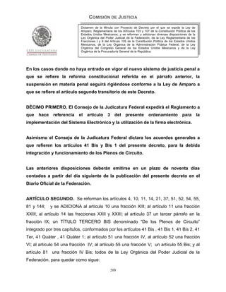 COMISIÓN DE JUSTICIA
                            Dictamen de la Minuta con Proyecto de Decreto por el que se expide la Ley de
                            Amparo, Reglamentaria de los Artículos 103 y 107 de la Constitución Política de los
                            Estados Unidos Mexicanos; y se reforman y adicionan diversas disposiciones de la
                            Ley Orgánica del Poder Judicial de la Federación, de la Ley Reglamentaria de las
                            Fracciones I y II del Artículo 105 de la Constitución Política de los Estados Unidos
                            Mexicanos, de la Ley Orgánica de la Administración Pública Federal, de la Ley
                            Orgánica del Congreso General de los Estados Unidos Mexicanos y de la Ley
                            Orgánica de la Procuraduría General de la República.




En los casos donde no haya entrado en vigor el nuevo sistema de justicia penal a
que se refiere la reforma constitucional referida en el párrafo anterior, la
suspensión en materia penal seguirá rigiéndose conforme a la Ley de Amparo a
que se refiere el artículo segundo transitorio de este Decreto.


DÈCIMO PRIMERO. El Consejo de la Judicatura Federal expedirá el Reglamento a
que   hace    referencia   el   artículo       3     del    presente         ordenamiento             para         la
implementación del Sistema Electrónico y la utilización de la firma electrónica.


Asimismo el Consejo de la Judicatura Federal dictara los acuerdos generales a
que refieren los artículos 41 Bis y Bis 1 del presente decreto, para la debida
integración y funcionamiento de los Plenos de Circuito.


Las anteriores disposiciones deberán emitirse en un plazo de noventa días
contados a partir del día siguiente de la publicación del presente decreto en el
Diario Oficial de la Federación.


ARTÍCULO SEGUNDO. Se reforman los artículos 4, 10, 11, 14, 21, 37, 51, 52, 54, 55,
81 y 144;    y se ADICIONA al artículo 10 una fracción XIII; al artículo 11 una fracción
XXIII; al artículo 14 las fracciones XXII y XXIII; al artículo 37 un tercer párrafo en la
fracción IX; un TÍTULO TERCERO BIS denominado “De los Plenos de Circuito”
integrado por tres capítulos, conformados por los artículos 41 Bis , 41 Bis 1, 41 Bis 2, 41
Ter, 41 Quáter , 41 Quáter 1; al artículo 51 una fracción IV, al artículo 52 una fracción
VI; al artículo 54 una fracción IV; al artículo 55 una fracción V; un artículo 55 Bis; y al
artículo 81 una fracción IV Bis; todos de la Ley Orgánica del Poder Judicial de la
Federación, para quedar como sigue:

                                                   200
 