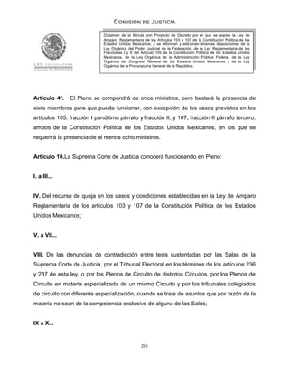 COMISIÓN DE JUSTICIA
                             Dictamen de la Minuta con Proyecto de Decreto por el que se expide la Ley de
                             Amparo, Reglamentaria de los Artículos 103 y 107 de la Constitución Política de los
                             Estados Unidos Mexicanos; y se reforman y adicionan diversas disposiciones de la
                             Ley Orgánica del Poder Judicial de la Federación, de la Ley Reglamentaria de las
                             Fracciones I y II del Artículo 105 de la Constitución Política de los Estados Unidos
                             Mexicanos, de la Ley Orgánica de la Administración Pública Federal, de la Ley
                             Orgánica del Congreso General de los Estados Unidos Mexicanos y de la Ley
                             Orgánica de la Procuraduría General de la República.




Artículo 4º.   El Pleno se compondrá de once ministros, pero bastará la presencia de
siete miembros para que pueda funcionar, con excepción de los casos previstos en los
artículos 105, fracción I penúltimo párrafo y fracción II, y 107, fracción II párrafo tercero,
ambos de la Constitución Política de los Estados Unidos Mexicanos, en los que se
requerirá la presencia de al menos ocho ministros.


Artículo 10.La Suprema Corte de Justicia conocerá funcionando en Pleno:


I. a III...


IV. Del recurso de queja en los casos y condiciones establecidas en la Ley de Amparo
Reglamentaria de los artículos 103 y 107 de la Constitución Política de los Estados
Unidos Mexicanos;


V. a VII...


VIII. De las denuncias de contradicción entre tesis sustentadas por las Salas de la
Suprema Corte de Justicia, por el Tribunal Electoral en los términos de los artículos 236
y 237 de esta ley, o por los Plenos de Circuito de distintos Circuitos, por los Plenos de
Circuito en materia especializada de un mismo Circuito y por los tribunales colegiados
de circuito con diferente especialización, cuando se trate de asuntos que por razón de la
materia no sean de la competencia exclusiva de alguna de las Salas;


IX a X...


                                                  201
 