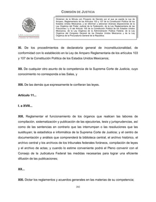 COMISIÓN DE JUSTICIA
                            Dictamen de la Minuta con Proyecto de Decreto por el que se expide la Ley de
                            Amparo, Reglamentaria de los Artículos 103 y 107 de la Constitución Política de los
                            Estados Unidos Mexicanos; y se reforman y adicionan diversas disposiciones de la
                            Ley Orgánica del Poder Judicial de la Federación, de la Ley Reglamentaria de las
                            Fracciones I y II del Artículo 105 de la Constitución Política de los Estados Unidos
                            Mexicanos, de la Ley Orgánica de la Administración Pública Federal, de la Ley
                            Orgánica del Congreso General de los Estados Unidos Mexicanos y de la Ley
                            Orgánica de la Procuraduría General de la República.




XI. De los procedimientos de declaratoria general de inconstitucionalidad, de
conformidad con lo establecido en la Ley de Amparo Reglamentaria de los artículos 103
y 107 de la Constitución Política de los Estados Unidos Mexicanos;


XII. De cualquier otro asunto de la competencia de la Suprema Corte de Justicia, cuyo
conocimiento no corresponda a las Salas, y


XIII. De las demás que expresamente le confieran las leyes.


Artículo 11...


I. a XVIII...


XIX. Reglamentar el funcionamiento de los órganos que realicen las labores de
compilación, sistematización y publicación de las ejecutorias, tesis y jurisprudencias, así
como de las sentencias en contrario que las interrumpan o las resoluciones que las
sustituyan; la estadística e informática de la Suprema Corte de Justicia; y el centro de
documentación y análisis que comprenderá la biblioteca central, el archivo histórico, el
archivo central y los archivos de los tribunales federales foráneos, compilación de leyes
y el archivo de actas; y cuando lo estime conveniente podrá el Pleno convenir con el
Consejo de la Judicatura Federal las medidas necesarias para lograr una eficiente
difusión de las publicaciones;


XX...


XXI. Dictar los reglamentos y acuerdos generales en las materias de su competencia;

                                                 202
 
