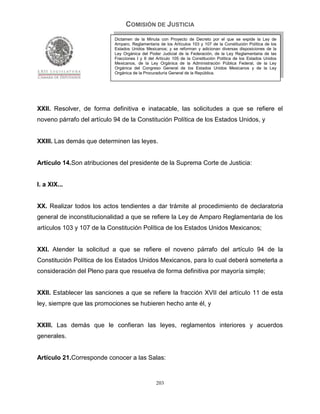 COMISIÓN DE JUSTICIA
                            Dictamen de la Minuta con Proyecto de Decreto por el que se expide la Ley de
                            Amparo, Reglamentaria de los Artículos 103 y 107 de la Constitución Política de los
                            Estados Unidos Mexicanos; y se reforman y adicionan diversas disposiciones de la
                            Ley Orgánica del Poder Judicial de la Federación, de la Ley Reglamentaria de las
                            Fracciones I y II del Artículo 105 de la Constitución Política de los Estados Unidos
                            Mexicanos, de la Ley Orgánica de la Administración Pública Federal, de la Ley
                            Orgánica del Congreso General de los Estados Unidos Mexicanos y de la Ley
                            Orgánica de la Procuraduría General de la República.




XXII. Resolver, de forma definitiva e inatacable, las solicitudes a que se refiere el
noveno párrafo del artículo 94 de la Constitución Política de los Estados Unidos, y


XXIII. Las demás que determinen las leyes.


Artículo 14.Son atribuciones del presidente de la Suprema Corte de Justicia:


I. a XIX...


XX. Realizar todos los actos tendientes a dar trámite al procedimiento de declaratoria
general de inconstitucionalidad a que se refiere la Ley de Amparo Reglamentaria de los
artículos 103 y 107 de la Constitución Política de los Estados Unidos Mexicanos;


XXI. Atender la solicitud a que se refiere el noveno párrafo del artículo 94 de la
Constitución Política de los Estados Unidos Mexicanos, para lo cual deberá someterla a
consideración del Pleno para que resuelva de forma definitiva por mayoría simple;


XXII. Establecer las sanciones a que se refiere la fracción XVII del artículo 11 de esta
ley, siempre que las promociones se hubieren hecho ante él, y


XXIII. Las demás que le confieran las leyes, reglamentos interiores y acuerdos
generales.


Artículo 21.Corresponde conocer a las Salas:


                                                 203
 