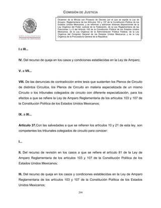 COMISIÓN DE JUSTICIA
                            Dictamen de la Minuta con Proyecto de Decreto por el que se expide la Ley de
                            Amparo, Reglamentaria de los Artículos 103 y 107 de la Constitución Política de los
                            Estados Unidos Mexicanos; y se reforman y adicionan diversas disposiciones de la
                            Ley Orgánica del Poder Judicial de la Federación, de la Ley Reglamentaria de las
                            Fracciones I y II del Artículo 105 de la Constitución Política de los Estados Unidos
                            Mexicanos, de la Ley Orgánica de la Administración Pública Federal, de la Ley
                            Orgánica del Congreso General de los Estados Unidos Mexicanos y de la Ley
                            Orgánica de la Procuraduría General de la República.




I a III...


IV. Del recurso de queja en los casos y condiciones establecidas en la Ley de Amparo;


V. a VII...


VIII. De las denuncias de contradicción entre tesis que sustenten los Plenos de Circuito
de distintos Circuitos, los Plenos de Circuito en materia especializada de un mismo
Circuito o los tribunales colegiados de circuito con diferente especialización, para los
efectos a que se refiere la Ley de Amparo Reglamentaria de los artículos 103 y 107 de
la Constitución Política de los Estados Unidos Mexicanos;


IX. a XI...


Artículo 37.Con las salvedades a que se refieren los artículos 10 y 21 de esta ley, son
competentes los tribunales colegiados de circuito para conocer:


I...


II. Del recurso de revisión en los casos a que se refiere el artículo 81 de la Ley de
Amparo Reglamentaria de los artículos 103 y 107 de la Constitución Política de los
Estados Unidos Mexicanos;


III. Del recurso de queja en los casos y condiciones establecidas en la Ley de Amparo
Reglamentaria de los artículos 103 y 107 de la Constitución Política de los Estados
Unidos Mexicanos;

                                                 204
 