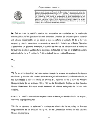 COMISIÓN DE JUSTICIA
                               Dictamen de la Minuta con Proyecto de Decreto por el que se expide la Ley de
                               Amparo, Reglamentaria de los Artículos 103 y 107 de la Constitución Política de los
                               Estados Unidos Mexicanos; y se reforman y adicionan diversas disposiciones de la
                               Ley Orgánica del Poder Judicial de la Federación, de la Ley Reglamentaria de las
                               Fracciones I y II del Artículo 105 de la Constitución Política de los Estados Unidos
                               Mexicanos, de la Ley Orgánica de la Administración Pública Federal, de la Ley
                               Orgánica del Congreso General de los Estados Unidos Mexicanos y de la Ley
                               Orgánica de la Procuraduría General de la República.




IV. Del recurso de revisión contra las sentencias pronunciadas en la audiencia
constitucional por los jueces de distrito, tribunales unitarios de circuito o por el superior
del tribunal responsable en los casos a que se refiere el artículo 84 de la Ley de
Amparo, y cuando se reclame un acuerdo de extradición dictado por el Poder Ejecutivo
a petición de un gobierno extranjero, o cuando se trate de los casos en que el Pleno de
la Suprema Corte de Justicia haya ejercitado la facultad prevista en el séptimo párrafo
del artículo 94 de la Constitución Política de los Estados Unidos Mexicanos;


V....


VI....


VII. De los impedimentos y excusas que en materia de amparo se susciten entre jueces
de distrito, y en cualquier materia entre los magistrados de los tribunales de circuito, o
las autoridades a que se refiere el artículo 54, fracción III de la Ley de Amparo
Reglamentaria de los artículos 103 y 107 de la Constitución Política de los Estados
Unidos Mexicanos. En estos casos conocerá el tribunal colegiado de circuito más
cercano.


Cuando la cuestión se suscitara respecto de un solo magistrado de circuito de amparo,
conocerá su propio tribunal;


VIII. De los recursos de reclamación previstos en el artículo 104 de la Ley de Amparo
Reglamentaria de los artículos 103 y 107 de la Constitución Política de los Estados
Unidos Mexicanos; y

                                                    205
 