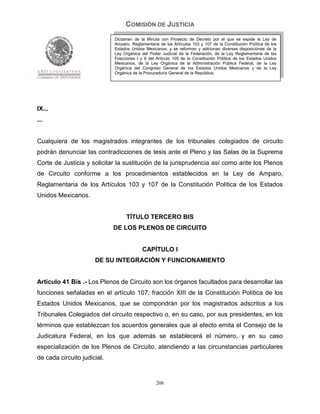 COMISIÓN DE JUSTICIA
                             Dictamen de la Minuta con Proyecto de Decreto por el que se expide la Ley de
                             Amparo, Reglamentaria de los Artículos 103 y 107 de la Constitución Política de los
                             Estados Unidos Mexicanos; y se reforman y adicionan diversas disposiciones de la
                             Ley Orgánica del Poder Judicial de la Federación, de la Ley Reglamentaria de las
                             Fracciones I y II del Artículo 105 de la Constitución Política de los Estados Unidos
                             Mexicanos, de la Ley Orgánica de la Administración Pública Federal, de la Ley
                             Orgánica del Congreso General de los Estados Unidos Mexicanos y de la Ley
                             Orgánica de la Procuraduría General de la República.




IX...
...


Cualquiera de los magistrados integrantes de los tribunales colegiados de circuito
podrán denunciar las contradicciones de tesis ante el Pleno y las Salas de la Suprema
Corte de Justicia y solicitar la sustitución de la jurisprudencia así como ante los Plenos
de Circuito conforme a los procedimientos establecidos en la Ley de Amparo,
Reglamentaria de los Artículos 103 y 107 de la Constitución Política de los Estados
Unidos Mexicanos.


                                   TÍTULO TERCERO BIS
                             DE LOS PLENOS DE CIRCUITO


                                           CAPÍTULO I
                      DE SU INTEGRACIÓN Y FUNCIONAMIENTO


Artículo 41 Bis .- Los Plenos de Circuito son los órganos facultados para desarrollar las
funciones señaladas en el artículo 107, fracción XIII de la Constitución Política de los
Estados Unidos Mexicanos, que se compondrán por los magistrados adscritos a los
Tribunales Colegiados del circuito respectivo o, en su caso, por sus presidentes, en los
términos que establezcan los acuerdos generales que al efecto emita el Consejo de la
Judicatura Federal, en los que además se establecerá el número, y en su caso
especialización de los Plenos de Circuito, atendiendo a las circunstancias particulares
de cada circuito judicial.


                                                  206
 