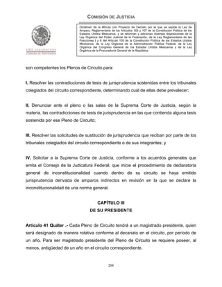 COMISIÓN DE JUSTICIA
                            Dictamen de la Minuta con Proyecto de Decreto por el que se expide la Ley de
                            Amparo, Reglamentaria de los Artículos 103 y 107 de la Constitución Política de los
                            Estados Unidos Mexicanos; y se reforman y adicionan diversas disposiciones de la
                            Ley Orgánica del Poder Judicial de la Federación, de la Ley Reglamentaria de las
                            Fracciones I y II del Artículo 105 de la Constitución Política de los Estados Unidos
                            Mexicanos, de la Ley Orgánica de la Administración Pública Federal, de la Ley
                            Orgánica del Congreso General de los Estados Unidos Mexicanos y de la Ley
                            Orgánica de la Procuraduría General de la República.




son competentes los Plenos de Circuito para:


I. Resolver las contradicciones de tesis de jurisprudencia sostenidas entre los tribunales
colegiados del circuito correspondiente, determinando cuál de ellas debe prevalecer;


II. Denunciar ante el pleno o las salas de la Suprema Corte de Justicia, según la
materia, las contradicciones de tesis de jurisprudencia en las que contienda alguna tesis
sostenida por ese Pleno de Circuito;


III. Resolver las solicitudes de sustitución de jurisprudencia que reciban por parte de los
tribunales colegiados del circuito correspondiente o de sus integrantes; y


IV. Solicitar a la Suprema Corte de Justicia, conforme a los acuerdos generales que
emita el Consejo de la Judicatura Federal, que inicie el procedimiento de declaratoria
general de inconstitucionalidad cuando dentro de su circuito se haya emitido
jurisprudencia derivada de amparos indirectos en revisión en la que se declare la
inconstitucionalidad de una norma general.


                                         CAPÍTULO III
                                   DE SU PRESIDENTE


Artículo 41 Quáter .- Cada Pleno de Circuito tendrá a un magistrado presidente, quien
será designado de manera rotativa conforme al decanato en el circuito, por período de
un año. Para ser magistrado presidente del Pleno de Circuito se requiere poseer, al
menos, antigüedad de un año en el circuito correspondiente.


                                                 208
 