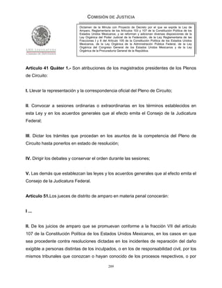 COMISIÓN DE JUSTICIA
                             Dictamen de la Minuta con Proyecto de Decreto por el que se expide la Ley de
                             Amparo, Reglamentaria de los Artículos 103 y 107 de la Constitución Política de los
                             Estados Unidos Mexicanos; y se reforman y adicionan diversas disposiciones de la
                             Ley Orgánica del Poder Judicial de la Federación, de la Ley Reglamentaria de las
                             Fracciones I y II del Artículo 105 de la Constitución Política de los Estados Unidos
                             Mexicanos, de la Ley Orgánica de la Administración Pública Federal, de la Ley
                             Orgánica del Congreso General de los Estados Unidos Mexicanos y de la Ley
                             Orgánica de la Procuraduría General de la República.




Artículo 41 Quáter 1.- Son atribuciones de los magistrados presidentes de los Plenos
de Circuito:


I. Llevar la representación y la correspondencia oficial del Pleno de Circuito;


II. Convocar a sesiones ordinarias o extraordinarias en los términos establecidos en
esta Ley y en los acuerdos generales que al efecto emita el Consejo de la Judicatura
Federal;


III. Dictar los trámites que procedan en los asuntos de la competencia del Pleno de
Circuito hasta ponerlos en estado de resolución;


IV. Dirigir los debates y conservar el orden durante las sesiones;


V. Las demás que establezcan las leyes y los acuerdos generales que al efecto emita el
Consejo de la Judicatura Federal.


Artículo 51.Los jueces de distrito de amparo en materia penal conocerán:


I ...


II. De los juicios de amparo que se promuevan conforme a la fracción VII del artículo
107 de la Constitución Política de los Estados Unidos Mexicanos, en los casos en que
sea procedente contra resoluciones dictadas en los incidentes de reparación del daño
exigible a personas distintas de los inculpados, o en los de responsabilidad civil, por los
mismos tribunales que conozcan o hayan conocido de los procesos respectivos, o por

                                                  209
 