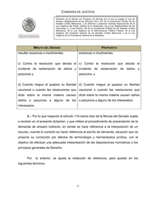COMISIÓN DE JUSTICIA
                             Dictamen de la Minuta con Proyecto de Decreto por el que se expide la Ley de
                             Amparo, Reglamentaria de los Artículos 103 y 107 de la Constitución Política de los
                             Estados Unidos Mexicanos; y se reforman y adicionan diversas disposiciones de la
                             Ley Orgánica del Poder Judicial de la Federación, de la Ley Reglamentaria de las
                             Fracciones I y II del Artículo 105 de la Constitución Política de los Estados Unidos
                             Mexicanos, de la Ley Orgánica de la Administración Pública Federal, de la Ley
                             Orgánica del Congreso General de los Estados Unidos Mexicanos y de la Ley
                             Orgánica de la Procuraduría General de la República.




               MINUTA DEL SENADO                                             PROPUESTA
resultar excesivas o insuficientes;                  excesivas o insuficientes;


c) Contra la resolución que decida el c) Contra la resolución que decida el
incidente de reclamación de daños y incidente                        de     reclamación de daños y
perjuicios y                                         perjuicios, y


d) Cuando niegue al quejoso su libertad d) Cuando niegue al quejoso su libertad
caucional o cuando las resoluciones que caucional o cuando las resoluciones que
dicte sobre la misma materia causen dicte sobre la misma materia causen daños
daños o perjuicios a alguno de los o perjuicios a alguno de los interesados.
interesados.


       3..- Por lo que respecta al artículo 110-ciento diez de la Minuta del Senado sujeta
a revisión en el presente dictamen, y que refiere al procedimiento de presentación de la
demanda de amparo indirecto, en donde se hace referencia a la interposición de un
recurso, cuando lo correcto es hacer referencia al escrito de demanda, situación que se
propone su corrección por efectos de terminología y hermenéutica jurídica, con el
objetivo de efectuar una adecuada interpretación de las disposiciones normativas y los
principios generales de Derecho


       Por      lo anterior, se ajusta la redacción de referencia, para quedar en los
siguientes términos:




                                                   21
 