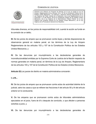 COMISIÓN DE JUSTICIA
                              Dictamen de la Minuta con Proyecto de Decreto por el que se expide la Ley de
                              Amparo, Reglamentaria de los Artículos 103 y 107 de la Constitución Política de los
                              Estados Unidos Mexicanos; y se reforman y adicionan diversas disposiciones de la
                              Ley Orgánica del Poder Judicial de la Federación, de la Ley Reglamentaria de las
                              Fracciones I y II del Artículo 105 de la Constitución Política de los Estados Unidos
                              Mexicanos, de la Ley Orgánica de la Administración Pública Federal, de la Ley
                              Orgánica del Congreso General de los Estados Unidos Mexicanos y de la Ley
                              Orgánica de la Procuraduría General de la República.




tribunales diversos, en los juicios de responsabilidad civil, cuando la acción se funde en
la comisión de un delito;


III. De los juicios de amparo que se promuevan contra leyes y demás disposiciones de
observancia general en materia penal, en los términos de la Ley de Amparo
Reglamentaria de los artículos 103 y 107 de la Constitución Política de los Estados
Unidos Mexicanos, y


IV. De las denuncias por incumplimiento a las declaratorias generales de
inconstitucionalidad emitidas por la Suprema Corte de Justicia de la Nación respecto de
normas generales en materia penal, en términos de la Ley de Amparo, Reglamentaria
de los artículos 103 y 107 de la Constitución Política de los Estados Unidos Mexicanos.


Artículo 52.Los jueces de distrito en materia administrativa conocerán:


I. a III...


IV. De los juicios de amparo que se promuevan contra actos de autoridad distinta de la
judicial, salvo los casos a que se refieren las fracciones II del artículo 50 y III del artículo
anterior en lo conducente;


V. De los amparos que se promuevan contra actos de tribunales administrativos
ejecutados en el juicio, fuera de él o después de concluido, o que afecten a personas
extrañas a juicio, y


VI. De las denuncias por incumplimiento a las declaratorias generales de

                                                   210
 