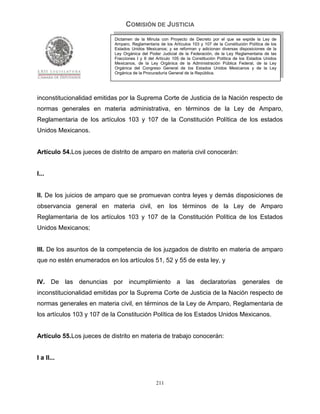 COMISIÓN DE JUSTICIA
                           Dictamen de la Minuta con Proyecto de Decreto por el que se expide la Ley de
                           Amparo, Reglamentaria de los Artículos 103 y 107 de la Constitución Política de los
                           Estados Unidos Mexicanos; y se reforman y adicionan diversas disposiciones de la
                           Ley Orgánica del Poder Judicial de la Federación, de la Ley Reglamentaria de las
                           Fracciones I y II del Artículo 105 de la Constitución Política de los Estados Unidos
                           Mexicanos, de la Ley Orgánica de la Administración Pública Federal, de la Ley
                           Orgánica del Congreso General de los Estados Unidos Mexicanos y de la Ley
                           Orgánica de la Procuraduría General de la República.




inconstitucionalidad emitidas por la Suprema Corte de Justicia de la Nación respecto de
normas generales en materia administrativa, en términos de la Ley de Amparo,
Reglamentaria de los artículos 103 y 107 de la Constitución Política de los estados
Unidos Mexicanos.


Artículo 54.Los jueces de distrito de amparo en materia civil conocerán:


I...


II. De los juicios de amparo que se promuevan contra leyes y demás disposiciones de
observancia general en materia civil, en los términos de la Ley de Amparo
Reglamentaria de los artículos 103 y 107 de la Constitución Política de los Estados
Unidos Mexicanos;


III. De los asuntos de la competencia de los juzgados de distrito en materia de amparo
que no estén enumerados en los artículos 51, 52 y 55 de esta ley, y


IV. De las denuncias por incumplimiento a las declaratorias generales de
inconstitucionalidad emitidas por la Suprema Corte de Justicia de la Nación respecto de
normas generales en materia civil, en términos de la Ley de Amparo, Reglamentaria de
los artículos 103 y 107 de la Constitución Política de los Estados Unidos Mexicanos.


Artículo 55.Los jueces de distrito en materia de trabajo conocerán:


I a II...


                                                211
 
