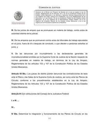 COMISIÓN DE JUSTICIA
                              Dictamen de la Minuta con Proyecto de Decreto por el que se expide la Ley de
                              Amparo, Reglamentaria de los Artículos 103 y 107 de la Constitución Política de los
                              Estados Unidos Mexicanos; y se reforman y adicionan diversas disposiciones de la
                              Ley Orgánica del Poder Judicial de la Federación, de la Ley Reglamentaria de las
                              Fracciones I y II del Artículo 105 de la Constitución Política de los Estados Unidos
                              Mexicanos, de la Ley Orgánica de la Administración Pública Federal, de la Ley
                              Orgánica del Congreso General de los Estados Unidos Mexicanos y de la Ley
                              Orgánica de la Procuraduría General de la República.




III. De los juicios de amparo que se promuevan en materia de trabajo, contra actos de
autoridad distinta de la judicial;


IV. De los amparos que se promuevan contra actos de tribunales de trabajo ejecutados
en el juicio, fuera de él o después de concluido, o que afecten a personas extrañas al
juicio, y


V.      De las denuncias por incumplimiento a                     las declaratorias generales de
inconstitucionalidad emitidas por la Suprema Corte de Justicia de la Nación respecto de
normas generales en materia de trabajo, en términos de la Ley de Amparo,
Reglamentaria de los artículos 103 y 107 de la Constitución Política de los Estados
Unidos Mexicanos.


Artículo 55 Bis.- Los jueces de distrito podrán denunciar las contradicciones de tesis
ante el Pleno y las Salas de la Suprema Corte de Justicia, así como ante los Plenos de
Circuito; conforme a los procedimientos establecidos en la Ley de Amparo,
Reglamentaria de los Artículos 103 y 107 de la Constitución Política de los Estados
Unidos Mexicanos.


Artículo 81.Son atribuciones del Consejo de la Judicatura Federal:


I. a III. ...


IV...


IV Bis. Determinar la integración y funcionamiento de los Plenos de Circuito en los

                                                   212
 