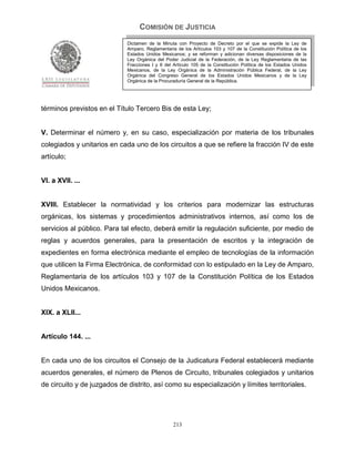 COMISIÓN DE JUSTICIA
                             Dictamen de la Minuta con Proyecto de Decreto por el que se expide la Ley de
                             Amparo, Reglamentaria de los Artículos 103 y 107 de la Constitución Política de los
                             Estados Unidos Mexicanos; y se reforman y adicionan diversas disposiciones de la
                             Ley Orgánica del Poder Judicial de la Federación, de la Ley Reglamentaria de las
                             Fracciones I y II del Artículo 105 de la Constitución Política de los Estados Unidos
                             Mexicanos, de la Ley Orgánica de la Administración Pública Federal, de la Ley
                             Orgánica del Congreso General de los Estados Unidos Mexicanos y de la Ley
                             Orgánica de la Procuraduría General de la República.




términos previstos en el Título Tercero Bis de esta Ley;


V. Determinar el número y, en su caso, especialización por materia de los tribunales
colegiados y unitarios en cada uno de los circuitos a que se refiere la fracción IV de este
artículo;


VI. a XVII. ...


XVIII. Establecer la normatividad y los criterios para modernizar las estructuras
orgánicas, los sistemas y procedimientos administrativos internos, así como los de
servicios al público. Para tal efecto, deberá emitir la regulación suficiente, por medio de
reglas y acuerdos generales, para la presentación de escritos y la integración de
expedientes en forma electrónica mediante el empleo de tecnologías de la información
que utilicen la Firma Electrónica, de conformidad con lo estipulado en la Ley de Amparo,
Reglamentaria de los artículos 103 y 107 de la Constitución Política de los Estados
Unidos Mexicanos.


XIX. a XLII...


Artículo 144. ...


En cada uno de los circuitos el Consejo de la Judicatura Federal establecerá mediante
acuerdos generales, el número de Plenos de Circuito, tribunales colegiados y unitarios
de circuito y de juzgados de distrito, así como su especialización y límites territoriales.




                                                  213
 