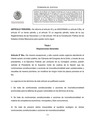 COMISIÓN DE JUSTICIA
                            Dictamen de la Minuta con Proyecto de Decreto por el que se expide la Ley de
                            Amparo, Reglamentaria de los Artículos 103 y 107 de la Constitución Política de los
                            Estados Unidos Mexicanos; y se reforman y adicionan diversas disposiciones de la
                            Ley Orgánica del Poder Judicial de la Federación, de la Ley Reglamentaria de las
                            Fracciones I y II del Artículo 105 de la Constitución Política de los Estados Unidos
                            Mexicanos, de la Ley Orgánica de la Administración Pública Federal, de la Ley
                            Orgánica del Congreso General de los Estados Unidos Mexicanos y de la Ley
                            Orgánica de la Procuraduría General de la República.




ARTÍCULO TERCERO.- Se reforma el artículo 43 y se ADICIONAN un artículo 9 Bis; al
artículo 47 un tercer párrafo; y al artículo 72 un segundo párrafo; todos de la Ley
Reglamentaria de las fracciones I y II del artículo 105 de la Constitución Política de los
Estados Unidos Mexicanos para quedar como sigue:


                                              Título I
                                Disposiciones Generales


Artículo 9° Bis.- De manera excepcional, y sólo cuando exista urgencia atendiendo al
interés social o al orden público, las Cámaras del Congreso de la Unión, a través de sus
presidentes, o el Ejecutivo Federal, por conducto de su Consejero Jurídico, podrán
solicitar al Presidente de la Suprema Corte de Justicia de la Nación que las
controversias constitucionales o acciones de inconstitucionalidad sean substanciadas y
resueltas de manera prioritaria, sin modificar de ningún modo los plazos previstos en la
ley.


La urgencia en los términos de este artículo se justificará cuando:


I. Se trate de controversias constitucionales o acciones de inconstitucionalidad
promovidas para la defensa de grupos vulnerables en los términos de la ley.


II. Se trate de controversias constitucionales o acciones de inconstitucionalidad en
materia de competencia económica, monopolios y libre concurrencia.


III. Se trate de prevenir daños irreversibles al equilibrio ecológico en dichas
controversias constitucionales o acciones de inconstitucionalidad.

                                                 214
 