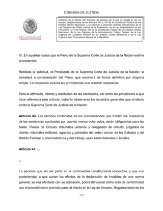 COMISIÓN DE JUSTICIA
                             Dictamen de la Minuta con Proyecto de Decreto por el que se expide la Ley de
                             Amparo, Reglamentaria de los Artículos 103 y 107 de la Constitución Política de los
                             Estados Unidos Mexicanos; y se reforman y adicionan diversas disposiciones de la
                             Ley Orgánica del Poder Judicial de la Federación, de la Ley Reglamentaria de las
                             Fracciones I y II del Artículo 105 de la Constitución Política de los Estados Unidos
                             Mexicanos, de la Ley Orgánica de la Administración Pública Federal, de la Ley
                             Orgánica del Congreso General de los Estados Unidos Mexicanos y de la Ley
                             Orgánica de la Procuraduría General de la República.




IV. En aquéllos casos que el Pleno de la Suprema Corte de Justicia de la Nación estime
procedentes.


Recibida la solicitud, el Presidente de la Suprema Corte de Justicia de la Nación, la
someterá a consideración del Pleno, que resolverá de forma definitiva por mayoría
simple. La resolución incluirá las providencias que resulten necesarias.


Para la admisión, trámite y resolución de las solicitudes, así como las previsiones a que
hace referencia este artículo, deberán observarse los acuerdos generales que al efecto
emita la Suprema Corte de Justicia de la Nación.


Artículo 43. Las razones contenidas en los considerandos que funden los resolutivos
de las sentencias aprobadas por cuando menos ocho votos, serán obligatorias para las
Salas, Plenos de Circuito, tribunales unitarios y colegiados de circuito, juzgados de
distrito, tribunales militares, agrarios y judiciales del orden común de los Estados y del
Distrito Federal, y administrativos y del trabajo, sean éstos federales o locales.


Artículo 47. ...


...


La persona que sin ser parte en la controversia constitucional respectiva, y que con
posterioridad a que surtan los efectos de la declaración de invalidez de una norma
general, se vea afectada con su aplicación, podrá denunciar dicho acto de conformidad
con el procedimiento previsto para tal efecto en la Ley de Amparo, Reglamentaria de los

                                                  215
 