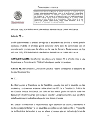 COMISIÓN DE JUSTICIA
                            Dictamen de la Minuta con Proyecto de Decreto por el que se expide la Ley de
                            Amparo, Reglamentaria de los Artículos 103 y 107 de la Constitución Política de los
                            Estados Unidos Mexicanos; y se reforman y adicionan diversas disposiciones de la
                            Ley Orgánica del Poder Judicial de la Federación, de la Ley Reglamentaria de las
                            Fracciones I y II del Artículo 105 de la Constitución Política de los Estados Unidos
                            Mexicanos, de la Ley Orgánica de la Administración Pública Federal, de la Ley
                            Orgánica del Congreso General de los Estados Unidos Mexicanos y de la Ley
                            Orgánica de la Procuraduría General de la República.




artículos 103 y 107 de la Constitución Política de los Estados Unidos Mexicanos.


Artículo 72. ...


Si con posterioridad a la entrada en vigor de la declaratoria se aplicara la norma general
declarada inválida, el afectado podrá denunciar dicho acto de conformidad con el
procedimiento previsto para tal efecto en la Ley de Amparo, Reglamentaria de los
artículos 103 y 107 de la Constitución Política de los Estados Unidos Mexicanos.


ARTÍCULO CUARTO. Se reforma y se adiciona una fracción XII al artículo 43 de la Ley
Orgánica de la Administración Pública Federal para quedar como sigue:


Artículo 43.A la Consejería Jurídica del Ejecutivo Federal corresponde el despacho de
los asuntos siguientes:


I a IX...


X.- Representar al Presidente de la República, cuando éste así lo acuerde, en las
acciones y controversias a que se refiere el artículo 105 de la Constitución Política de
los Estados Unidos Mexicanos, así como en los demás juicios en que el titular del
Ejecutivo Federal intervenga con cualquier carácter. La representación a que se refiere
esta fracción comprende el desahogo de todo tipo de pruebas;


XI.- Ejercer, cuando así se lo haya solicitado algún Secretario de Estado, y atendiendo a
las leyes reglamentarias y a los acuerdos generales que al efecto emita el Presidente
de la República, la facultad a que se refiere el noveno párrafo del artículo 94 de la

                                                 216
 