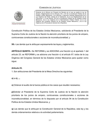 COMISIÓN DE JUSTICIA
                            Dictamen de la Minuta con Proyecto de Decreto por el que se expide la Ley de
                            Amparo, Reglamentaria de los Artículos 103 y 107 de la Constitución Política de los
                            Estados Unidos Mexicanos; y se reforman y adicionan diversas disposiciones de la
                            Ley Orgánica del Poder Judicial de la Federación, de la Ley Reglamentaria de las
                            Fracciones I y II del Artículo 105 de la Constitución Política de los Estados Unidos
                            Mexicanos, de la Ley Orgánica de la Administración Pública Federal, de la Ley
                            Orgánica del Congreso General de los Estados Unidos Mexicanos y de la Ley
                            Orgánica de la Procuraduría General de la República.




Constitución Política de los Estados Unidos Mexicanos, solicitando al Presidente de la
Suprema Corte de Justicia de la Nación la atención prioritaria de los juicios de amparo,
controversias constitucionales o acciones de inconstitucionalidad, y


XII.- Las demás que le atribuyan expresamente las leyes y reglamentos.


ARTÍCULO QUINTO.- Se REFORMA y se ADICIONA una fracción q) al apartado 1 del
artículo 23; se REFORMA y se adiciona una fracción n) al artículo 67; todos de la Ley
Orgánica del Congreso General de los Estados Unidos Mexicanos para quedar como
sigue:


Artículo 23.
1. Son atribuciones del Presidente de la Mesa Directiva las siguientes:


a) a n). ...


o) Ordenar el auxilio de la fuerza pública en los casos que resulten necesarios;


p)Solicitar al Presidente de la Suprema Corte de Justicia de la Nación la atención
prioritaria de los juicios de amparo, controversias constitucionales o acciones de
inconstitucionalidad, en términos de lo dispuesto por el artículo 94 de la Constitución
Política de los Estados Unidos Mexicanos, y


q) Las demás que le atribuyan la Constitución General de la República, esta ley y los
demás ordenamientos relativos a la actividad parlamentaria.


                                                 217
 
