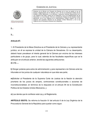 COMISIÓN DE JUSTICIA
                             Dictamen de la Minuta con Proyecto de Decreto por el que se expide la Ley de
                             Amparo, Reglamentaria de los Artículos 103 y 107 de la Constitución Política de los
                             Estados Unidos Mexicanos; y se reforman y adicionan diversas disposiciones de la
                             Ley Orgánica del Poder Judicial de la Federación, de la Ley Reglamentaria de las
                             Fracciones I y II del Artículo 105 de la Constitución Política de los Estados Unidos
                             Mexicanos, de la Ley Orgánica de la Administración Pública Federal, de la Ley
                             Orgánica del Congreso General de los Estados Unidos Mexicanos y de la Ley
                             Orgánica de la Procuraduría General de la República.




2...


3...


Artículo 67.


1. El Presidente de la Mesa Directiva es el Presidente de la Cámara y su representante
jurídico; en él se expresa la unidad de la Cámara de Senadores. En su desempeño,
deberá hacer prevalecer el interés general de la Cámara por encima de los intereses
particulares o de grupo, para lo cual, además de las facultades específicas que se le
atribuyen en el artículo anterior, tendrá las siguientes atribuciones:
a) a k). ...


l) Otorgar poderes para actos de administración y para representar a la Cámara ante los
tribunales en los juicios de cualquier naturaleza en que ésta sea parte;


m)Solicitar al Presidente de la Suprema Corte de Justicia de la Nación la atención
prioritaria de los juicios de amparo, controversias constitucionales o acciones de
inconstitucionalidad, en términos de lo dispuesto en el artículo 94 de la Constitución
Política de los Estados Unidos Mexicanos, y


n) Las demás que le confieran esta Ley y el Reglamento.


ARTÍCULO SEXTO. Se reforma la fracción IV del artículo 6 de la Ley Orgánica de la
Procuraduría General de la República para quedar como sigue:


                                                  218
 