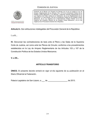 COMISIÓN DE JUSTICIA
                            Dictamen de la Minuta con Proyecto de Decreto por el que se expide la Ley de
                            Amparo, Reglamentaria de los Artículos 103 y 107 de la Constitución Política de los
                            Estados Unidos Mexicanos; y se reforman y adicionan diversas disposiciones de la
                            Ley Orgánica del Poder Judicial de la Federación, de la Ley Reglamentaria de las
                            Fracciones I y II del Artículo 105 de la Constitución Política de los Estados Unidos
                            Mexicanos, de la Ley Orgánica de la Administración Pública Federal, de la Ley
                            Orgánica del Congreso General de los Estados Unidos Mexicanos y de la Ley
                            Orgánica de la Procuraduría General de la República.




Artículo 6.- Son atribuciones indelegables del Procurador General de la República:


I. a III...


IV. Denunciar las contradicciones de tesis ante el Pleno y las Salas de la Suprema
Corte de Justicia, así como ante los Plenos de Circuito; conforme a los procedimientos
establecidos en la Ley de Amparo Reglamentaria de los Artículos 103 y 107 de la
Constitución Política de los Estados Unidos Mexicanos.


V. a XII...


                               ARTÍCULO TRANSITORIO


ÚNICO. El presente decreto entrará en vigor al día siguiente de su publicación en el
Diario Oficial de la Federación.


Palacio Legislativo de San Lázaro, a ___ de ___________________ de 2013.




                                                 219
 