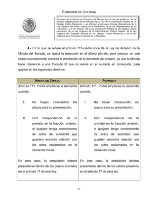 COMISIÓN DE JUSTICIA
                               Dictamen de la Minuta con Proyecto de Decreto por el que se expide la Ley de
                               Amparo, Reglamentaria de los Artículos 103 y 107 de la Constitución Política de los
                               Estados Unidos Mexicanos; y se reforman y adicionan diversas disposiciones de la
                               Ley Orgánica del Poder Judicial de la Federación, de la Ley Reglamentaria de las
                               Fracciones I y II del Artículo 105 de la Constitución Política de los Estados Unidos
                               Mexicanos, de la Ley Orgánica de la Administración Pública Federal, de la Ley
                               Orgánica del Congreso General de los Estados Unidos Mexicanos y de la Ley
                               Orgánica de la Procuraduría General de la República.




         4.- En lo que se refiere al artículo 111-ciento once de la Ley de Amparo de la
Minuta del Senado, se ajusta la redacción en el último párrafo, para precisar en qué
casos expresamente procede la ampliación de la demanda de amparo, ya que la Minuta
hace referencia a una fracción III que no existe en el numeral en corrección, para
quedar en los siguientes términos:


              MINUTA DEL SENADO                                                PROPUESTA
Artículo 111. Podrá ampliarse la demanda Artículo 111. Podrá ampliarse la demanda
cuando:                                                 cuando:


   I.       No    hayan    transcurrido         los         I.        No      hayan        transcurrido          los
            plazos para su presentación;                              plazos para su presentación;


   II.      Con     independencia        de       lo        II.       Con       independencia             de      lo
            previsto en la fracción anterior,                         previsto en la fracción anterior,
            el quejoso tenga conocimiento                             el quejoso tenga conocimiento
            de    actos   de   autoridad       que                    de     actos      de     autoridad       que
            guarden estrecha relación con                             guarden estrecha relación con
            los actos reclamados en la                                los actos reclamados en la
            demanda inicial.                                          demanda inicial.


En este caso, la ampliación deberá En este caso, la ampliación deberá
presentarse dentro de los plazos previstos presentarse dentro de los plazos previstos
en el artículo 17 de esta ley.                          en el artículo 17 de esta ley.




                                                       23
 