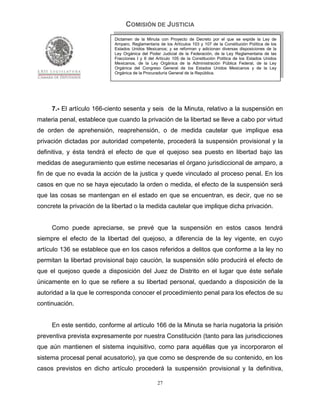 COMISIÓN DE JUSTICIA
                            Dictamen de la Minuta con Proyecto de Decreto por el que se expide la Ley de
                            Amparo, Reglamentaria de los Artículos 103 y 107 de la Constitución Política de los
                            Estados Unidos Mexicanos; y se reforman y adicionan diversas disposiciones de la
                            Ley Orgánica del Poder Judicial de la Federación, de la Ley Reglamentaria de las
                            Fracciones I y II del Artículo 105 de la Constitución Política de los Estados Unidos
                            Mexicanos, de la Ley Orgánica de la Administración Pública Federal, de la Ley
                            Orgánica del Congreso General de los Estados Unidos Mexicanos y de la Ley
                            Orgánica de la Procuraduría General de la República.




     7.- El artículo 166-ciento sesenta y seis de la Minuta, relativo a la suspensión en
materia penal, establece que cuando la privación de la libertad se lleve a cabo por virtud
de orden de aprehensión, reaprehensión, o de medida cautelar que implique esa
privación dictadas por autoridad competente, procederá la suspensión provisional y la
definitiva, y ésta tendrá el efecto de que el quejoso sea puesto en libertad bajo las
medidas de aseguramiento que estime necesarias el órgano jurisdiccional de amparo, a
fin de que no evada la acción de la justica y quede vinculado al proceso penal. En los
casos en que no se haya ejecutado la orden o medida, el efecto de la suspensión será
que las cosas se mantengan en el estado en que se encuentran, es decir, que no se
concrete la privación de la libertad o la medida cautelar que implique dicha privación.


     Como puede apreciarse, se prevé que la suspensión en estos casos tendrá
siempre el efecto de la libertad del quejoso, a diferencia de la ley vigente, en cuyo
artículo 136 se establece que en los casos referidos a delitos que conforme a la ley no
permitan la libertad provisional bajo caución, la suspensión sólo producirá el efecto de
que el quejoso quede a disposición del Juez de Distrito en el lugar que éste señale
únicamente en lo que se refiere a su libertad personal, quedando a disposición de la
autoridad a la que le corresponda conocer el procedimiento penal para los efectos de su
continuación.


     En este sentido, conforme al artículo 166 de la Minuta se haría nugatoria la prisión
preventiva prevista expresamente por nuestra Constitución (tanto para las jurisdicciones
que aún mantienen el sistema inquisitivo, como para aquéllas que ya incorporaron el
sistema procesal penal acusatorio), ya que como se desprende de su contenido, en los
casos previstos en dicho artículo procederá la suspensión provisional y la definitiva,

                                                  27
 