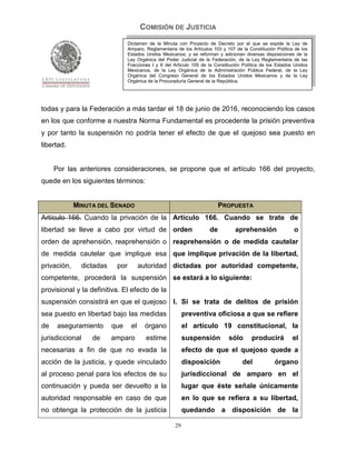 COMISIÓN DE JUSTICIA
                                 Dictamen de la Minuta con Proyecto de Decreto por el que se expide la Ley de
                                 Amparo, Reglamentaria de los Artículos 103 y 107 de la Constitución Política de los
                                 Estados Unidos Mexicanos; y se reforman y adicionan diversas disposiciones de la
                                 Ley Orgánica del Poder Judicial de la Federación, de la Ley Reglamentaria de las
                                 Fracciones I y II del Artículo 105 de la Constitución Política de los Estados Unidos
                                 Mexicanos, de la Ley Orgánica de la Administración Pública Federal, de la Ley
                                 Orgánica del Congreso General de los Estados Unidos Mexicanos y de la Ley
                                 Orgánica de la Procuraduría General de la República.




todas y para la Federación a más tardar el 18 de junio de 2016, reconociendo los casos
en los que conforme a nuestra Norma Fundamental es procedente la prisión preventiva
y por tanto la suspensión no podría tener el efecto de que el quejoso sea puesto en
libertad.


     Por las anteriores consideraciones, se propone que el artículo 166 del proyecto,
quede en los siguientes términos:


             MINUTA DEL SENADO                                              PROPUESTA
Artículo 166. Cuando la privación de la Artículo 166. Cuando se trate de
libertad se lleve a cabo por virtud de orden                           de          aprehensión                o
orden de aprehensión, reaprehensión o reaprehensión o de medida cautelar
de medida cautelar que implique esa que implique privación de la libertad,
privación,     dictadas    por         autoridad dictadas por autoridad competente,
competente, procederá la suspensión se estará a lo siguiente:
provisional y la definitiva. El efecto de la
suspensión consistirá en que el quejoso I. Si se trata de delitos de prisión
sea puesto en libertad bajo las medidas                     preventiva oficiosa a que se refiere
de    aseguramiento       que     el     órgano             el artículo 19 constitucional, la
jurisdiccional    de      amparo         estime             suspensión          sólo      producirá          el
necesarias a fin de que no evada la                         efecto de que el quejoso quede a
acción de la justicia, y quede vinculado                    disposición               del            órgano
al proceso penal para los efectos de su                     jurisdiccional de amparo en el
continuación y pueda ser devuelto a la                      lugar que éste señale únicamente
autoridad responsable en caso de que                        en lo que se refiera a su libertad,
no obtenga la protección de la justicia                     quedando a disposición de la

                                                       29
 