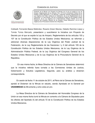COMISIÓN DE JUSTICIA
                           Dictamen de la Minuta con Proyecto de Decreto por el que se expide la Ley de
                           Amparo, Reglamentaria de los Artículos 103 y 107 de la Constitución Política de los
                           Estados Unidos Mexicanos; y se reforman y adicionan diversas disposiciones de la
                           Ley Orgánica del Poder Judicial de la Federación, de la Ley Reglamentaria de las
                           Fracciones I y II del Artículo 105 de la Constitución Política de los Estados Unidos
                           Mexicanos, de la Ley Orgánica de la Administración Pública Federal, de la Ley
                           Orgánica del Congreso General de los Estados Unidos Mexicanos y de la Ley
                           Orgánica de la Procuraduría General de la República.




Coldwell, Fernando Baeza Meléndez, Rosario Green Macías, Heladio Ramírez López y
Tomás Torres Mercado, presentaron y suscribieron la Iniciativa con Proyecto de
Decreto por el que se expide la Ley de Amparo, Reglamentaria de los artículos 103 y
107 de la Constitución Política de los Estados Unidos Mexicanos; se reforman y
adicionan diversas disposiciones de la Ley Orgánica del Poder Judicial de la
Federación, de la Ley Reglamentaria de las fracciones I y II del artículo 105 de la
Constitución Política de los Estados Unidos Mexicanos, de la Ley Orgánica de la
Administración Pública Federal, de la Ley Orgánica del Congreso General de los
Estados Unidos Mexicanos y de la Ley Orgánica de la Procuraduría General de la
República.


       En esa misma fecha, la Mesa Directiva de la Cámara de Senadores determinó
que la iniciativa referida fuera turnada a las Comisiones Unidas de Justicia,
Gobernación y Estudios Legislativos, Segunda, para su análisis y dictamen
correspondiente.


      En sesión de fecha 11 de octubre de 2011, el Pleno de la Cámara de Senadores,
aprobó el Dictamen de la Minuta en estudio, siendo Aprobado en lo General por
UNANIMIDAD de 88-ochenta y ocho votos en pro.


      La Mesa Directiva de la Cámara de Senadores del Honorable Congreso de la
Unión en esa misma fecha turnó la Minuta en comento a la Cámara de Diputados para
los efectos del Apartado A) del artículo 72 de la Constitución Política de los Estados
Unidos Mexicanos.




                                                 3
 