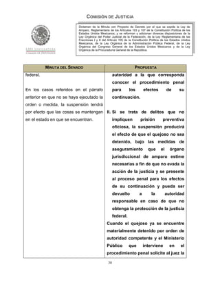 COMISIÓN DE JUSTICIA
                          Dictamen de la Minuta con Proyecto de Decreto por el que se expide la Ley de
                          Amparo, Reglamentaria de los Artículos 103 y 107 de la Constitución Política de los
                          Estados Unidos Mexicanos; y se reforman y adicionan diversas disposiciones de la
                          Ley Orgánica del Poder Judicial de la Federación, de la Ley Reglamentaria de las
                          Fracciones I y II del Artículo 105 de la Constitución Política de los Estados Unidos
                          Mexicanos, de la Ley Orgánica de la Administración Pública Federal, de la Ley
                          Orgánica del Congreso General de los Estados Unidos Mexicanos y de la Ley
                          Orgánica de la Procuraduría General de la República.




           MINUTA DEL SENADO                                        PROPUESTA
federal.                                             autoridad a la que corresponda
                                                     conocer el procedimiento penal
En los casos referidos en el párrafo                 para       los        efectos          de       su
anterior en que no se haya ejecutado la              continuación.
orden o medida, la suspensión tendrá
por efecto que las cosas se mantengan II. Si se trata de delitos que no
en el estado en que se encuentran.                   impliquen          prisión          preventiva
                                                     oficiosa, la suspensión producirá
                                                     el efecto de que el quejoso no sea
                                                     detenido, bajo las medidas de
                                                     aseguramiento            que      el     órgano
                                                     jurisdiccional de amparo estime
                                                     necesarias a fin de que no evada la
                                                     acción de la justicia y se presente
                                                     al proceso penal para los efectos
                                                     de su continuación y pueda ser
                                                     devuelto          a        la          autoridad
                                                     responsable en caso de que no
                                                     obtenga la protección de la justicia
                                                     federal.
                                               Cuando el quejoso ya se encuentre
                                               materialmente detenido por orden de
                                               autoridad competente y el Ministerio
                                               Público          que        interviene         en      el
                                               procedimiento penal solicite al juez la

                                                30
 