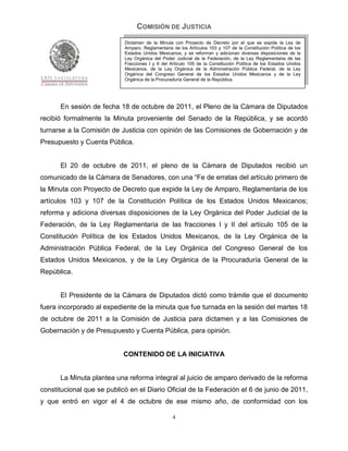 COMISIÓN DE JUSTICIA
                            Dictamen de la Minuta con Proyecto de Decreto por el que se expide la Ley de
                            Amparo, Reglamentaria de los Artículos 103 y 107 de la Constitución Política de los
                            Estados Unidos Mexicanos; y se reforman y adicionan diversas disposiciones de la
                            Ley Orgánica del Poder Judicial de la Federación, de la Ley Reglamentaria de las
                            Fracciones I y II del Artículo 105 de la Constitución Política de los Estados Unidos
                            Mexicanos, de la Ley Orgánica de la Administración Pública Federal, de la Ley
                            Orgánica del Congreso General de los Estados Unidos Mexicanos y de la Ley
                            Orgánica de la Procuraduría General de la República.




      En sesión de fecha 18 de octubre de 2011, el Pleno de la Cámara de Diputados
recibió formalmente la Minuta proveniente del Senado de la República, y se acordó
turnarse a la Comisión de Justicia con opinión de las Comisiones de Gobernación y de
Presupuesto y Cuenta Pública.


      El 20 de octubre de 2011, el pleno de la Cámara de Diputados recibió un
comunicado de la Cámara de Senadores, con una “Fe de erratas del artículo primero de
la Minuta con Proyecto de Decreto que expide la Ley de Amparo, Reglamentaria de los
artículos 103 y 107 de la Constitución Política de los Estados Unidos Mexicanos;
reforma y adiciona diversas disposiciones de la Ley Orgánica del Poder Judicial de la
Federación, de la Ley Reglamentaria de las fracciones I y II del artículo 105 de la
Constitución Política de los Estados Unidos Mexicanos, de la Ley Orgánica de la
Administración Pública Federal, de la Ley Orgánica del Congreso General de los
Estados Unidos Mexicanos, y de la Ley Orgánica de la Procuraduría General de la
República.


      El Presidente de la Cámara de Diputados dictó como trámite que el documento
fuera incorporado al expediente de la minuta que fue turnada en la sesión del martes 18
de octubre de 2011 a la Comisión de Justicia para dictamen y a las Comisiones de
Gobernación y de Presupuesto y Cuenta Pública, para opinión.


                           CONTENIDO DE LA INICIATIVA


      La Minuta plantea una reforma integral al juicio de amparo derivado de la reforma
constitucional que se publicó en el Diario Oficial de la Federación el 6 de junio de 2011,
y que entró en vigor el 4 de octubre de ese mismo año, de conformidad con los

                                                  4
 