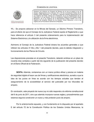 COMISIÓN DE JUSTICIA
                             Dictamen de la Minuta con Proyecto de Decreto por el que se expide la Ley de
                             Amparo, Reglamentaria de los Artículos 103 y 107 de la Constitución Política de los
                             Estados Unidos Mexicanos; y se reforman y adicionan diversas disposiciones de la
                             Ley Orgánica del Poder Judicial de la Federación, de la Ley Reglamentaria de las
                             Fracciones I y II del Artículo 105 de la Constitución Política de los Estados Unidos
                             Mexicanos, de la Ley Orgánica de la Administración Pública Federal, de la Ley
                             Orgánica del Congreso General de los Estados Unidos Mexicanos y de la Ley
                             Orgánica de la Procuraduría General de la República.




11.- Se propone adicionar en la Minuta del Senado, un Décimo Primero Transitorio,
para el efecto de que el Consejo de la Judicatura Federal expida el Reglamento a que
hace referencia el artículo 3 del presente ordenamiento para la implementación del
Sistema Electrónico y la utilización de la firma electrónica.


Asimismo el Consejo de la Judicatura Federal dictara los acuerdos generales a que
refieren los artículos 41 Bis y Bis 1 del presente decreto, para la debida integración y
funcionamiento de los Plenos de Circuito.


Las disposiciones previstas en el presente Transitorio, deberán emitirse en un plazo de
noventa días contados a partir del día siguiente de la publicación del presente decreto
en el Diario Oficial de la Federación.



       SEXTA. Además, contaremos con un marco jurídico eficaz y preciso en materia
de seguridad digital al hacer uso de firmas y certificaciones electrónica, aunado a que la
idea de los juicios en línea es acorde con los tiempos actuales que tienden al
aseguramiento de la accesibilidad al servicio del justiciable por los tribunales de
amparo.


En conclusión, este proyecto de nueva Ley no sólo responde a la reforma constitucional
del 6 de junio de 2011, sino que además incorpora nuevas reglas y procedimientos que
estamos seguros construirán un nuevo y más protector juicio de amparo.


       Por lo anteriormente expuesto, y con fundamento en lo dispuesto por el apartado
E del artículo 72 de la Constitución Política de los Estados Unidos Mexicanos, la

                                                   40
 