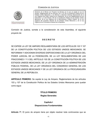COMISIÓN DE JUSTICIA
                          Dictamen de la Minuta con Proyecto de Decreto por el que se expide la Ley de
                          Amparo, Reglamentaria de los Artículos 103 y 107 de la Constitución Política de los
                          Estados Unidos Mexicanos; y se reforman y adicionan diversas disposiciones de la
                          Ley Orgánica del Poder Judicial de la Federación, de la Ley Reglamentaria de las
                          Fracciones I y II del Artículo 105 de la Constitución Política de los Estados Unidos
                          Mexicanos, de la Ley Orgánica de la Administración Pública Federal, de la Ley
                          Orgánica del Congreso General de los Estados Unidos Mexicanos y de la Ley
                          Orgánica de la Procuraduría General de la República.




Comisión de Justicia, somete a la consideración de esta Asamblea, el siguiente
proyecto de:


                                      DECRETO


SE EXPIDE LA LEY DE AMPARO REGLAMENTARIA DE LOS ARTÍCULOS 103 Y 107
DE LA CONSTITUCIÓN POLÍTICA DE LOS ESTADOS UNIDOS MEXICANOS; SE
REFORMAN Y ADICIONAN DIVERSAS DISPOSICIONES DE LA LEY ORGÁNICA DEL
PODER JUDICIAL DE LA FEDERACIÓN, DE LA LEY REGLAMENTARIA DE LAS
FRACCIONES I Y II DEL ARTÍCULO 105 DE LA CONSTITUCIÓN POLÍTICA DE LOS
ESTADOS UNIDOS MEXICANOS, DE LA LEY ORGÁNICA DE LA ADMINISTRACIÓN
PÚBLICA FEDERAL, DE LA LEY ORGÁNICA DEL CONGRESO GENERAL DE LOS
ESTADOS UNIDOS MEXICANOS Y DE LA LEY ORGÁNICA DE LA PROCURADURÍA
GENERAL DE LA REPÚBLICA.


ARTÍCULO PRIMERO: Se expide la Ley de Amparo, Reglamentaria de los artículos
103 y 107 de la Constitución Política de los Estados Unidos Mexicanos para quedar
como sigue:


                                   TÍTULO PRIMERO
                                   Reglas Generales


                                          Capítulo I
                          Disposiciones Fundamentales


Artículo 1º. El juicio de amparo tiene por objeto resolver toda controversia que se

                                                41
 