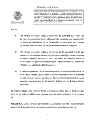 COMISIÓN DE JUSTICIA
                               Dictamen de la Minuta con Proyecto de Decreto por el que se expide la Ley de
                               Amparo, Reglamentaria de los Artículos 103 y 107 de la Constitución Política de los
                               Estados Unidos Mexicanos; y se reforman y adicionan diversas disposiciones de la
                               Ley Orgánica del Poder Judicial de la Federación, de la Ley Reglamentaria de las
                               Fracciones I y II del Artículo 105 de la Constitución Política de los Estados Unidos
                               Mexicanos, de la Ley Orgánica de la Administración Pública Federal, de la Ley
                               Orgánica del Congreso General de los Estados Unidos Mexicanos y de la Ley
                               Orgánica de la Procuraduría General de la República.




suscite:


       I.     Por normas generales, actos u omisiones de autoridad que violen los
              derechos humanos reconocidos y las garantías otorgadas para su protección
              por la Constitución Política de los Estados Unidos Mexicanos, así como por
              los tratados internacionales de los que el Estado mexicano sea parte;


       II.    Por normas generales, actos u omisiones de la autoridad federal que
              vulneren o restrinjan la soberanía de los Estados o la esfera de competencias
              del Distrito Federal, siempre y cuando se violen los derechos humanos
              reconocidos y las garantías otorgadas para su protección por la Constitución
              Política de los Estados Unidos Mexicanos; y


       III.   Por normas generales, actos u omisiones de las autoridades de los Estados
              o del Distrito Federal, que invadan la esfera de competencia de la autoridad
              federal, siempre y cuando se violen los derechos humanos reconocidos y las
              garantías otorgadas por la Constitución Política de los Estados Unidos
              Mexicanos.


El amparo protege a las personas frente a normas generales, actos u omisiones por
parte de los poderes públicos o de particulares en los casos señalados en la presente
ley.


Artículo 2º. El juicio de amparo se tramitará en vía directa o indirecta. Se substanciará
y resolverá de acuerdo con las formas y procedimientos que establece esta ley.


                                                     42
 