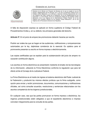 COMISIÓN DE JUSTICIA
                            Dictamen de la Minuta con Proyecto de Decreto por el que se expide la Ley de
                            Amparo, Reglamentaria de los Artículos 103 y 107 de la Constitución Política de los
                            Estados Unidos Mexicanos; y se reforman y adicionan diversas disposiciones de la
                            Ley Orgánica del Poder Judicial de la Federación, de la Ley Reglamentaria de las
                            Fracciones I y II del Artículo 105 de la Constitución Política de los Estados Unidos
                            Mexicanos, de la Ley Orgánica de la Administración Pública Federal, de la Ley
                            Orgánica del Congreso General de los Estados Unidos Mexicanos y de la Ley
                            Orgánica de la Procuraduría General de la República.




A falta de disposición expresa se aplicará en forma supletoria el Código Federal de
Procedimientos Civiles y, en su defecto, los principios generales del derecho.


Artículo 3º. En el juicio de amparo las promociones deberán hacerse por escrito.


Podrán ser orales las que se hagan en las audiencias, notificaciones y comparecencias
autorizadas por la ley, dejándose constancia de lo esencial. Es optativo para el
promovente presentar su escrito en forma impresa o electrónicamente.


Las copias certificadas que se expidan para la substanciación del juicio de amparo no
causarán contribución alguna.


Los escritos en forma electrónica se presentarán mediante el empleo de las tecnologías
de la información, utilizando la Firma Electrónica conforme la regulación que para tal
efecto emita el Consejo de la Judicatura Federal.


La Firma Electrónica es el medio de ingreso al sistema electrónico del Poder Judicial de
la Federación y producirá los mismos efectos jurídicos que la firma autógrafa, como
opción para enviar y recibir promociones, documentos, comunicaciones y notificaciones
oficiales, así como consultar acuerdos, resoluciones y sentencias relacionadas con los
asuntos competencia de los órganos jurisdiccionales.


En cualquier caso, sea que las partes promuevan en forma impresa o electrónica, los
órganos jurisdiccionales están obligados a que el expediente electrónico e impreso
coincidan íntegramente para la consulta de las partes.


                                                  43
 