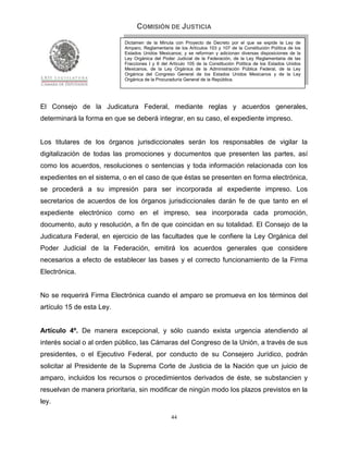 COMISIÓN DE JUSTICIA
                           Dictamen de la Minuta con Proyecto de Decreto por el que se expide la Ley de
                           Amparo, Reglamentaria de los Artículos 103 y 107 de la Constitución Política de los
                           Estados Unidos Mexicanos; y se reforman y adicionan diversas disposiciones de la
                           Ley Orgánica del Poder Judicial de la Federación, de la Ley Reglamentaria de las
                           Fracciones I y II del Artículo 105 de la Constitución Política de los Estados Unidos
                           Mexicanos, de la Ley Orgánica de la Administración Pública Federal, de la Ley
                           Orgánica del Congreso General de los Estados Unidos Mexicanos y de la Ley
                           Orgánica de la Procuraduría General de la República.




El Consejo de la Judicatura Federal, mediante reglas y acuerdos generales,
determinará la forma en que se deberá integrar, en su caso, el expediente impreso.


Los titulares de los órganos jurisdiccionales serán los responsables de vigilar la
digitalización de todas las promociones y documentos que presenten las partes, así
como los acuerdos, resoluciones o sentencias y toda información relacionada con los
expedientes en el sistema, o en el caso de que éstas se presenten en forma electrónica,
se procederá a su impresión para ser incorporada al expediente impreso. Los
secretarios de acuerdos de los órganos jurisdiccionales darán fe de que tanto en el
expediente electrónico como en el impreso, sea incorporada cada promoción,
documento, auto y resolución, a fin de que coincidan en su totalidad. El Consejo de la
Judicatura Federal, en ejercicio de las facultades que le confiere la Ley Orgánica del
Poder Judicial de la Federación, emitirá los acuerdos generales que considere
necesarios a efecto de establecer las bases y el correcto funcionamiento de la Firma
Electrónica.


No se requerirá Firma Electrónica cuando el amparo se promueva en los términos del
artículo 15 de esta Ley.


Artículo 4º. De manera excepcional, y sólo cuando exista urgencia atendiendo al
interés social o al orden público, las Cámaras del Congreso de la Unión, a través de sus
presidentes, o el Ejecutivo Federal, por conducto de su Consejero Jurídico, podrán
solicitar al Presidente de la Suprema Corte de Justicia de la Nación que un juicio de
amparo, incluidos los recursos o procedimientos derivados de éste, se substancien y
resuelvan de manera prioritaria, sin modificar de ningún modo los plazos previstos en la
ley.

                                                 44
 