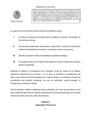 COMISIÓN DE JUSTICIA
                            Dictamen de la Minuta con Proyecto de Decreto por el que se expide la Ley de
                            Amparo, Reglamentaria de los Artículos 103 y 107 de la Constitución Política de los
                            Estados Unidos Mexicanos; y se reforman y adicionan diversas disposiciones de la
                            Ley Orgánica del Poder Judicial de la Federación, de la Ley Reglamentaria de las
                            Fracciones I y II del Artículo 105 de la Constitución Política de los Estados Unidos
                            Mexicanos, de la Ley Orgánica de la Administración Pública Federal, de la Ley
                            Orgánica del Congreso General de los Estados Unidos Mexicanos y de la Ley
                            Orgánica de la Procuraduría General de la República.




La urgencia en los términos de este artículo se justificará cuando:


   I.     Se trate de amparos promovidos para la defensa de grupos vulnerables en
          los términos de la ley.


   II.    Se trate del cumplimiento de decretos, resoluciones o actos de autoridad en
          materia de competencia económica, monopolios y libre concurrencia.


   III.   Se trate de prevenir daños irreversibles al equilibrio ecológico.


   IV.    En aquellos casos que el Pleno de la Suprema Corte de Justicia de la Nación
          estime procedentes.


Recibida la solicitud, el Presidente de la Suprema Corte de Justicia de la Nación
valorará la pertinencia de la misma y, en su caso, la someterá a consideración del
Pleno, que resolverá de forma definitiva por mayoría simple. La resolución incluirá las
providencias que resulten necesarias, las que se notificarán, cuando proceda, al
Consejo de la Judicatura Federal.


Para la admisión, trámite y resolución de las solicitudes, así como las previsiones a que
hace referencia este artículo, deberán observarse los acuerdos generales que al efecto
emita la Suprema Corte de Justicia de la Nación.


                                           Capítulo II
                                 Capacidad y Personería

                                                  45
 