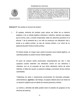 COMISIÓN DE JUSTICIA
                            Dictamen de la Minuta con Proyecto de Decreto por el que se expide la Ley de
                            Amparo, Reglamentaria de los Artículos 103 y 107 de la Constitución Política de los
                            Estados Unidos Mexicanos; y se reforman y adicionan diversas disposiciones de la
                            Ley Orgánica del Poder Judicial de la Federación, de la Ley Reglamentaria de las
                            Fracciones I y II del Artículo 105 de la Constitución Política de los Estados Unidos
                            Mexicanos, de la Ley Orgánica de la Administración Pública Federal, de la Ley
                            Orgánica del Congreso General de los Estados Unidos Mexicanos y de la Ley
                            Orgánica de la Procuraduría General de la República.




Artículo 5º. Son partes en el juicio de amparo:


   I.     El quejoso, teniendo tal carácter quien aduce ser titular de un derecho
          subjetivo o de un interés legítimo individual o colectivo, siempre que alegue
          que la norma, acto u omisión reclamados violan los derechos previstos en el
          artículo 1 de la presente ley y con ello se produzca una afectación real y
          actual a su esfera jurídica, ya sea de manera directa o en virtud de su
          especial situación frente al orden jurídico.


          El interés simple, en ningún caso, podrá invocarse como interés legítimo. La
          autoridad pública no podrá invocar interés legítimo.


          El juicio de amparo podrá promoverse conjuntamente por dos o más
          quejosos cuando resientan una afectación común en sus derechos o
          intereses, aun en el supuesto de que dicha afectación derive de actos
          distintos, si éstos les causan un perjuicio análogo y provienen de las mismas
          autoridades.


          Tratándose de actos o resoluciones provenientes de tribunales judiciales,
          administrativos, agrarios o del trabajo, el quejoso deberá aducir ser titular de
          un derecho subjetivo que se afecte de manera personal y directa;


          La víctima u ofendido del delito podrán tener el carácter de quejosos en los
          términos de esta ley.

                                                  46
 