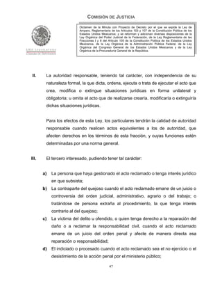 COMISIÓN DE JUSTICIA
                           Dictamen de la Minuta con Proyecto de Decreto por el que se expide la Ley de
                           Amparo, Reglamentaria de los Artículos 103 y 107 de la Constitución Política de los
                           Estados Unidos Mexicanos; y se reforman y adicionan diversas disposiciones de la
                           Ley Orgánica del Poder Judicial de la Federación, de la Ley Reglamentaria de las
                           Fracciones I y II del Artículo 105 de la Constitución Política de los Estados Unidos
                           Mexicanos, de la Ley Orgánica de la Administración Pública Federal, de la Ley
                           Orgánica del Congreso General de los Estados Unidos Mexicanos y de la Ley
                           Orgánica de la Procuraduría General de la República.




 II.    La autoridad responsable, teniendo tal carácter, con independencia de su
        naturaleza formal, la que dicta, ordena, ejecuta o trata de ejecutar el acto que
        crea, modifica o extingue situaciones jurídicas en forma unilateral y
        obligatoria; u omita el acto que de realizarse crearía, modificaría o extinguiría
        dichas situaciones jurídicas.


        Para los efectos de esta Ley, los particulares tendrán la calidad de autoridad
        responsable cuando realicen actos equivalentes a los de autoridad, que
        afecten derechos en los términos de esta fracción, y cuyas funciones estén
        determinadas por una norma general.


III.    El tercero interesado, pudiendo tener tal carácter:


       a)   La persona que haya gestionado el acto reclamado o tenga interés jurídico
            en que subsista;
       b)   La contraparte del quejoso cuando el acto reclamado emane de un juicio o
            controversia del orden judicial, administrativo, agrario o del trabajo; o
            tratándose de persona extraña al procedimiento, la que tenga interés
            contrario al del quejoso;
       c)   La víctima del delito u ofendido, o quien tenga derecho a la reparación del
            daño o a reclamar la responsabilidad civil, cuando el acto reclamado
            emane de un juicio del orden penal y afecte de manera directa esa
            reparación o responsabilidad;
       d)   El indiciado o procesado cuando el acto reclamado sea el no ejercicio o el
            desistimiento de la acción penal por el ministerio público;

                                                 47
 