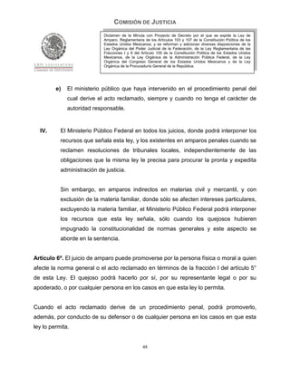 COMISIÓN DE JUSTICIA
                             Dictamen de la Minuta con Proyecto de Decreto por el que se expide la Ley de
                             Amparo, Reglamentaria de los Artículos 103 y 107 de la Constitución Política de los
                             Estados Unidos Mexicanos; y se reforman y adicionan diversas disposiciones de la
                             Ley Orgánica del Poder Judicial de la Federación, de la Ley Reglamentaria de las
                             Fracciones I y II del Artículo 105 de la Constitución Política de los Estados Unidos
                             Mexicanos, de la Ley Orgánica de la Administración Pública Federal, de la Ley
                             Orgánica del Congreso General de los Estados Unidos Mexicanos y de la Ley
                             Orgánica de la Procuraduría General de la República.




         e)   El ministerio público que haya intervenido en el procedimiento penal del
              cual derive el acto reclamado, siempre y cuando no tenga el carácter de
              autoridad responsable.


  IV.      El Ministerio Público Federal en todos los juicios, donde podrá interponer los
           recursos que señala esta ley, y los existentes en amparos penales cuando se
           reclamen resoluciones de tribunales locales, independientemente de las
           obligaciones que la misma ley le precisa para procurar la pronta y expedita
           administración de justicia.


           Sin embargo, en amparos indirectos en materias civil y mercantil, y con
           exclusión de la materia familiar, donde sólo se afecten intereses particulares,
           excluyendo la materia familiar, el Ministerio Público Federal podrá interponer
           los recursos que esta ley señala, sólo cuando los quejosos hubieren
           impugnado la constitucionalidad de normas generales y este aspecto se
           aborde en la sentencia.


Artículo 6º. El juicio de amparo puede promoverse por la persona física o moral a quien
afecte la norma general o el acto reclamado en términos de la fracción I del artículo 5°
de esta Ley. El quejoso podrá hacerlo por sí, por su representante legal o por su
apoderado, o por cualquier persona en los casos en que esta ley lo permita.


Cuando el acto reclamado derive de un procedimiento penal, podrá promoverlo,
además, por conducto de su defensor o de cualquier persona en los casos en que esta
ley lo permita.


                                                   48
 