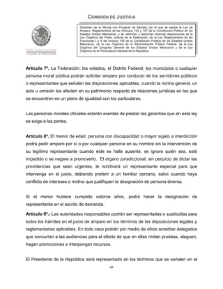 COMISIÓN DE JUSTICIA
                            Dictamen de la Minuta con Proyecto de Decreto por el que se expide la Ley de
                            Amparo, Reglamentaria de los Artículos 103 y 107 de la Constitución Política de los
                            Estados Unidos Mexicanos; y se reforman y adicionan diversas disposiciones de la
                            Ley Orgánica del Poder Judicial de la Federación, de la Ley Reglamentaria de las
                            Fracciones I y II del Artículo 105 de la Constitución Política de los Estados Unidos
                            Mexicanos, de la Ley Orgánica de la Administración Pública Federal, de la Ley
                            Orgánica del Congreso General de los Estados Unidos Mexicanos y de la Ley
                            Orgánica de la Procuraduría General de la República.




Artículo 7º. La Federación, los estados, el Distrito Federal, los municipios o cualquier
persona moral pública podrán solicitar amparo por conducto de los servidores públicos
o representantes que señalen las disposiciones aplicables, cuando la norma general, un
acto u omisión los afecten en su patrimonio respecto de relaciones jurídicas en las que
se encuentren en un plano de igualdad con los particulares.


Las personas morales oficiales estarán exentas de prestar las garantías que en esta ley
se exige a las partes.


Artículo 8º. El menor de edad, persona con discapacidad o mayor sujeto a interdicción
podrá pedir amparo por sí o por cualquier persona en su nombre sin la intervención de
su legítimo representante cuando éste se halle ausente, se ignore quién sea, esté
impedido o se negare a promoverlo. El órgano jurisdiccional, sin perjuicio de dictar las
providencias que sean urgentes, le nombrará un representante especial para que
intervenga en el juicio, debiendo preferir a un familiar cercano, salvo cuando haya
conflicto de intereses o motivo que justifiquen la designación de persona diversa.


Si el menor hubiere cumplido catorce años, podrá hacer la designación de
representante en el escrito de demanda.

Artículo 9º.- Las autoridades responsables podrán ser representadas o sustituidas para
todos los trámites en el juicio de amparo en los términos de las disposiciones legales y
reglamentarias aplicables. En todo caso podrán por medio de oficio acreditar delegados
que concurran a las audiencias para el efecto de que en ellas rindan pruebas, aleguen,
hagan promociones e interpongan recursos.


El Presidente de la República será representado en los términos que se señalen en el
                                                  49
 