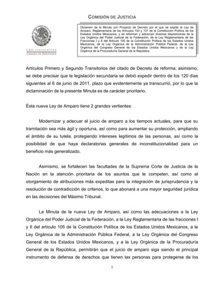 COMISIÓN DE JUSTICIA
                            Dictamen de la Minuta con Proyecto de Decreto por el que se expide la Ley de
                            Amparo, Reglamentaria de los Artículos 103 y 107 de la Constitución Política de los
                            Estados Unidos Mexicanos; y se reforman y adicionan diversas disposiciones de la
                            Ley Orgánica del Poder Judicial de la Federación, de la Ley Reglamentaria de las
                            Fracciones I y II del Artículo 105 de la Constitución Política de los Estados Unidos
                            Mexicanos, de la Ley Orgánica de la Administración Pública Federal, de la Ley
                            Orgánica del Congreso General de los Estados Unidos Mexicanos y de la Ley
                            Orgánica de la Procuraduría General de la República.




Artículos Primero y Segundo Transitorios del citado de Decreto de reforma; asimismo,
se debe precisar que la legislación secundaria se debió expedir dentro de los 120 días
siguientes al 6 de junio de 2011, plazo que evidentemente ya transcurrió, por lo que la
dictaminación de la presente Minuta es de carácter prioritario.


Ésta nueva Ley de Amparo tiene 2 grandes vertientes:


      Modernizar y adecuar el juicio de amparo a los tiempos actuales, para que su
tramitación sea más ágil y oportuna, así como para aumentar su protección, ampliando
el ámbito de su tutela, protegiendo intereses legítimos de las personas, así como la
posibilidad de que haya declaratorias generales de inconstitucionalidad para un
beneficio más generalizado.


      Asimismo, se fortalecen las facultades de la Suprema Corte de Justicia de la
Nación en la atención prioritaria de los asuntos que le competen, así como el
otorgamiento de atribuciones más expeditas para la integración de jurisprudencia y la
resolución de contradicción de criterios, lo que abonará a una mayor seguridad jurídica
en las decisiones del Máximo Tribunal.


      La Minuta de la nueva Ley de Amparo, así como las adecuaciones a la Ley
Orgánica del Poder Judicial de la Federación, a la Ley Reglamentaria de las fracciones I
y II del artículo 105 de la Constitución Política de los Estados Unidos Mexicanos, a la
Ley Orgánica de la Administración Pública Federal, a la Ley Orgánica del Congreso
General de los Estados Unidos Mexicanos, y a la Ley Orgánica de la Procuraduría
General de la República, permitirán que el juicio de amparo siga siendo el principal
instrumento de defensa de derechos que tienen las personas para protegerse de los

                                                  5
 