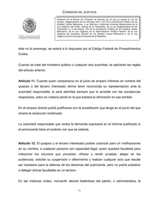 COMISIÓN DE JUSTICIA
                            Dictamen de la Minuta con Proyecto de Decreto por el que se expide la Ley de
                            Amparo, Reglamentaria de los Artículos 103 y 107 de la Constitución Política de los
                            Estados Unidos Mexicanos; y se reforman y adicionan diversas disposiciones de la
                            Ley Orgánica del Poder Judicial de la Federación, de la Ley Reglamentaria de las
                            Fracciones I y II del Artículo 105 de la Constitución Política de los Estados Unidos
                            Mexicanos, de la Ley Orgánica de la Administración Pública Federal, de la Ley
                            Orgánica del Congreso General de los Estados Unidos Mexicanos y de la Ley
                            Orgánica de la Procuraduría General de la República.




ésta no lo prevenga, se estará a lo dispuesto por el Código Federal de Procedimientos
Civiles.


Cuando se trate del ministerio público o cualquier otra autoridad, se aplicarán las reglas
del artículo anterior.


Artículo 11. Cuando quien comparezca en el juicio de amparo indirecto en nombre del
quejoso o del tercero interesado afirme tener reconocida su representación ante la
autoridad responsable, le será admitida siempre que lo acredite con las constancias
respectivas, salvo en materia penal en la que bastará la afirmación en ese sentido.


En el amparo directo podrá justificarse con la acreditación que tenga en el juicio del que
emane la resolución reclamada.


La autoridad responsable que reciba la demanda expresará en el informe justificado si
el promovente tiene el carácter con que se ostenta.



Artículo 12. El quejoso y el tercero interesado podrán autorizar para oír notificaciones
en su nombre, a cualquier persona con capacidad legal, quien quedará facultada para
interponer los recursos que procedan, ofrecer y rendir pruebas, alegar en las
audiencias, solicitar su suspensión o diferimiento y realizar cualquier acto que resulte
ser necesario para la defensa de los derechos del autorizante, pero no podrá substituir
o delegar dichas facultades en un tercero.


En las materias civiles, mercantil, laboral tratándose del patrón, o administrativa, la

                                                  51
 