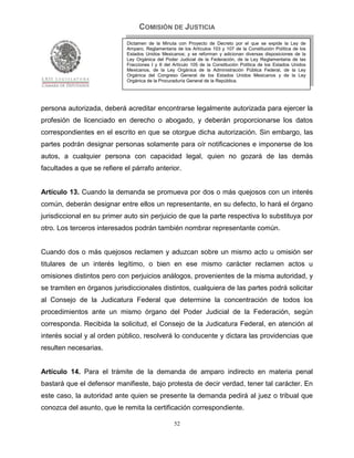 COMISIÓN DE JUSTICIA
                             Dictamen de la Minuta con Proyecto de Decreto por el que se expide la Ley de
                             Amparo, Reglamentaria de los Artículos 103 y 107 de la Constitución Política de los
                             Estados Unidos Mexicanos; y se reforman y adicionan diversas disposiciones de la
                             Ley Orgánica del Poder Judicial de la Federación, de la Ley Reglamentaria de las
                             Fracciones I y II del Artículo 105 de la Constitución Política de los Estados Unidos
                             Mexicanos, de la Ley Orgánica de la Administración Pública Federal, de la Ley
                             Orgánica del Congreso General de los Estados Unidos Mexicanos y de la Ley
                             Orgánica de la Procuraduría General de la República.




persona autorizada, deberá acreditar encontrarse legalmente autorizada para ejercer la
profesión de licenciado en derecho o abogado, y deberán proporcionarse los datos
correspondientes en el escrito en que se otorgue dicha autorización. Sin embargo, las
partes podrán designar personas solamente para oír notificaciones e imponerse de los
autos, a cualquier persona con capacidad legal, quien no gozará de las demás
facultades a que se refiere el párrafo anterior.


Artículo 13. Cuando la demanda se promueva por dos o más quejosos con un interés
común, deberán designar entre ellos un representante, en su defecto, lo hará el órgano
jurisdiccional en su primer auto sin perjuicio de que la parte respectiva lo substituya por
otro. Los terceros interesados podrán también nombrar representante común.


Cuando dos o más quejosos reclamen y aduzcan sobre un mismo acto u omisión ser
titulares de un interés legítimo, o bien en ese mismo carácter reclamen actos u
omisiones distintos pero con perjuicios análogos, provenientes de la misma autoridad, y
se tramiten en órganos jurisdiccionales distintos, cualquiera de las partes podrá solicitar
al Consejo de la Judicatura Federal que determine la concentración de todos los
procedimientos ante un mismo órgano del Poder Judicial de la Federación, según
corresponda. Recibida la solicitud, el Consejo de la Judicatura Federal, en atención al
interés social y al orden público, resolverá lo conducente y dictara las providencias que
resulten necesarias.


Artículo 14. Para el trámite de la demanda de amparo indirecto en materia penal
bastará que el defensor manifieste, bajo protesta de decir verdad, tener tal carácter. En
este caso, la autoridad ante quien se presente la demanda pedirá al juez o tribual que
conozca del asunto, que le remita la certificación correspondiente.

                                                   52
 