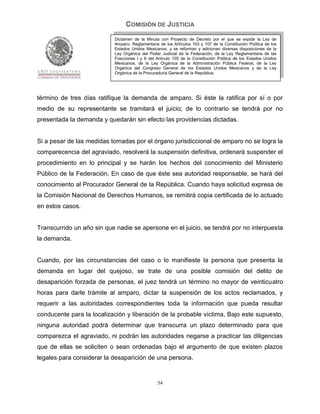 COMISIÓN DE JUSTICIA
                           Dictamen de la Minuta con Proyecto de Decreto por el que se expide la Ley de
                           Amparo, Reglamentaria de los Artículos 103 y 107 de la Constitución Política de los
                           Estados Unidos Mexicanos; y se reforman y adicionan diversas disposiciones de la
                           Ley Orgánica del Poder Judicial de la Federación, de la Ley Reglamentaria de las
                           Fracciones I y II del Artículo 105 de la Constitución Política de los Estados Unidos
                           Mexicanos, de la Ley Orgánica de la Administración Pública Federal, de la Ley
                           Orgánica del Congreso General de los Estados Unidos Mexicanos y de la Ley
                           Orgánica de la Procuraduría General de la República.




término de tres días ratifique la demanda de amparo. Si éste la ratifica por sí o por
medio de su representante se tramitará el juicio; de lo contrario se tendrá por no
presentada la demanda y quedarán sin efecto las providencias dictadas.


Si a pesar de las medidas tomadas por el órgano jurisdiccional de amparo no se logra la
comparecencia del agraviado, resolverá la suspensión definitiva, ordenará suspender el
procedimiento en lo principal y se harán los hechos del conocimiento del Ministerio
Público de la Federación. En caso de que éste sea autoridad responsable, se hará del
conocimiento al Procurador General de la República. Cuando haya solicitud expresa de
la Comisión Nacional de Derechos Humanos, se remitirá copia certificada de lo actuado
en estos casos.


Transcurrido un año sin que nadie se apersone en el juicio, se tendrá por no interpuesta
la demanda.


Cuando, por las circunstancias del caso o lo manifieste la persona que presenta la
demanda en lugar del quejoso, se trate de una posible comisión del delito de
desaparición forzada de personas, el juez tendrá un término no mayor de veinticuatro
horas para darle trámite al amparo, dictar la suspensión de los actos reclamados, y
requerir a las autoridades correspondientes toda la información que pueda resultar
conducente para la localización y liberación de la probable víctima. Bajo este supuesto,
ninguna autoridad podrá determinar que transcurra un plazo determinado para que
comparezca el agraviado, ni podrán las autoridades negarse a practicar las diligencias
que de ellas se soliciten o sean ordenadas bajo el argumento de que existen plazos
legales para considerar la desaparición de una persona.


                                                 54
 