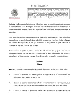 COMISIÓN DE JUSTICIA
                             Dictamen de la Minuta con Proyecto de Decreto por el que se expide la Ley de
                             Amparo, Reglamentaria de los Artículos 103 y 107 de la Constitución Política de los
                             Estados Unidos Mexicanos; y se reforman y adicionan diversas disposiciones de la
                             Ley Orgánica del Poder Judicial de la Federación, de la Ley Reglamentaria de las
                             Fracciones I y II del Artículo 105 de la Constitución Política de los Estados Unidos
                             Mexicanos, de la Ley Orgánica de la Administración Pública Federal, de la Ley
                             Orgánica del Congreso General de los Estados Unidos Mexicanos y de la Ley
                             Orgánica de la Procuraduría General de la República.




Artículo 16. En caso de fallecimiento del quejoso o del tercero interesado, siempre que
lo planteado en el juicio de amparo no afecte sus derechos estrictamente personales, el
representante del fallecido continuará el juicio en tanto interviene el representante de la
sucesión.


Si el fallecido no tiene representación en el juicio, éste se suspenderá inmediatamente
que se tenga conocimiento de la defunción. Si la sucesión no interviene dentro del plazo
de sesenta días siguientes al en que se decrete la suspensión, el juez ordenará lo
conducente según el caso de que se trate.


Cualquiera de las partes que tenga noticia del fallecimiento del quejoso o del tercero
interesado deberá hacerlo del conocimiento del órgano jurisdiccional de amparo,
acreditando tal circunstancia, o proporcionando los datos necesarios para ese efecto.


                                            Capítulo III
                                               Plazos


Artículo 17. El plazo para presentar la demanda de amparo es de quince días, salvo:


I.     Cuando se reclame una norma general autoaplicativa, o el procedimiento de
       extradición, en que será de treinta días;


II.    Cuando se reclame la sentencia definitiva condenatoria en un proceso penal, que
       imponga pena de prisión, podrá interponerse en un plazo de hasta ocho años;


III.   Cuando el amparo se promueva contra actos que tengan o puedan tener por

                                                   55
 