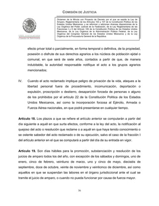 COMISIÓN DE JUSTICIA
                            Dictamen de la Minuta con Proyecto de Decreto por el que se expide la Ley de
                            Amparo, Reglamentaria de los Artículos 103 y 107 de la Constitución Política de los
                            Estados Unidos Mexicanos; y se reforman y adicionan diversas disposiciones de la
                            Ley Orgánica del Poder Judicial de la Federación, de la Ley Reglamentaria de las
                            Fracciones I y II del Artículo 105 de la Constitución Política de los Estados Unidos
                            Mexicanos, de la Ley Orgánica de la Administración Pública Federal, de la Ley
                            Orgánica del Congreso General de los Estados Unidos Mexicanos y de la Ley
                            Orgánica de la Procuraduría General de la República.




      efecto privar total o parcialmente, en forma temporal o definitiva, de la propiedad,
      posesión o disfrute de sus derechos agrarios a los núcleos de población ejidal o
      comunal, en que será de siete años, contados a partir de que, de manera
      indubitable, la autoridad responsable notifique el acto a los grupos agrarios
      mencionados;


IV.   Cuando el acto reclamado implique peligro de privación de la vida, ataques a la
      libertad personal fuera de procedimiento, incomunicación, deportación o
      expulsión, proscripción o destierro, desaparición forzada de personas o alguno
      de los prohibidos por el artículo 22 de la Constitución Política de los Estados
      Unidos Mexicanos, así como la incorporación forzosa al Ejército, Armada o
      Fuerza Aérea nacionales, en que podrá presentarse en cualquier tiempo.


Artículo 18. Los plazos a que se refiere el artículo anterior se computarán a partir del
día siguiente a aquél en que surta efectos, conforme a la ley del acto, la notificación al
quejoso del acto o resolución que reclame o a aquél en que haya tenido conocimiento o
se ostente sabedor del acto reclamado o de su ejecución, salvo el caso de la fracción I
del artículo anterior en el que se computará a partir del día de su entrada en vigor.


Artículo 19. Son días hábiles para la promoción, substanciación y resolución de los
juicios de amparo todos los del año, con excepción de los sábados y domingos, uno de
enero, cinco de febrero, veintiuno de marzo, uno y cinco de mayo, dieciséis de
septiembre, doce de octubre, veinte de noviembre y veinticinco de diciembre, así como
aquellos en que se suspendan las labores en el órgano jurisdiccional ante el cual se
tramite el juicio de amparo, o cuando no pueda funcionar por causa de fuerza mayor.


                                                  56
 