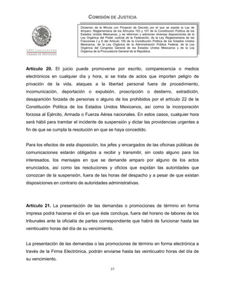 COMISIÓN DE JUSTICIA
                            Dictamen de la Minuta con Proyecto de Decreto por el que se expide la Ley de
                            Amparo, Reglamentaria de los Artículos 103 y 107 de la Constitución Política de los
                            Estados Unidos Mexicanos; y se reforman y adicionan diversas disposiciones de la
                            Ley Orgánica del Poder Judicial de la Federación, de la Ley Reglamentaria de las
                            Fracciones I y II del Artículo 105 de la Constitución Política de los Estados Unidos
                            Mexicanos, de la Ley Orgánica de la Administración Pública Federal, de la Ley
                            Orgánica del Congreso General de los Estados Unidos Mexicanos y de la Ley
                            Orgánica de la Procuraduría General de la República.




Artículo 20. El juicio puede promoverse por escrito, comparecencia o medios
electrónicos en cualquier día y hora, si se trata de actos que importen peligro de
privación de la vida, ataques a la libertad personal fuera de procedimiento,
incomunicación, deportación o expulsión, proscripción o destierro, extradición,
desaparición forzada de personas o alguno de los prohibidos por el artículo 22 de la
Constitución Política de los Estados Unidos Mexicanos, así como la incorporación
forzosa al Ejército, Armada o Fuerza Aérea nacionales. En estos casos, cualquier hora
será hábil para tramitar el incidente de suspensión y dictar las providencias urgentes a
fin de que se cumpla la resolución en que se haya concedido.


Para los efectos de esta disposición, los jefes y encargados de las oficinas públicas de
comunicaciones estarán obligados a recibir y transmitir, sin costo alguno para los
interesados, los mensajes en que se demande amparo por alguno de los actos
enunciados, así como las resoluciones y oficios que expidan las autoridades que
conozcan de la suspensión, fuera de las horas del despacho y a pesar de que existan
disposiciones en contrario de autoridades administrativas.




Artículo 21. La presentación de las demandas o promociones de término en forma
impresa podrá hacerse el día en que éste concluya, fuera del horario de labores de los
tribunales ante la oficialía de partes correspondiente que habrá de funcionar hasta las
veinticuatro horas del día de su vencimiento.


La presentación de las demandas o las promociones de término en forma electrónica a
través de la Firma Electrónica, podrán enviarse hasta las veinticuatro horas del día de
su vencimiento.

                                                  57
 