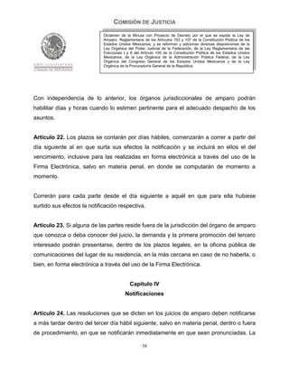 COMISIÓN DE JUSTICIA
                             Dictamen de la Minuta con Proyecto de Decreto por el que se expide la Ley de
                             Amparo, Reglamentaria de los Artículos 103 y 107 de la Constitución Política de los
                             Estados Unidos Mexicanos; y se reforman y adicionan diversas disposiciones de la
                             Ley Orgánica del Poder Judicial de la Federación, de la Ley Reglamentaria de las
                             Fracciones I y II del Artículo 105 de la Constitución Política de los Estados Unidos
                             Mexicanos, de la Ley Orgánica de la Administración Pública Federal, de la Ley
                             Orgánica del Congreso General de los Estados Unidos Mexicanos y de la Ley
                             Orgánica de la Procuraduría General de la República.




Con independencia de lo anterior, los órganos jurisdiccionales de amparo podrán
habilitar días y horas cuando lo estimen pertinente para el adecuado despacho de los
asuntos.


Artículo 22. Los plazos se contarán por días hábiles, comenzarán a correr a partir del
día siguiente al en que surta sus efectos la notificación y se incluirá en ellos el del
vencimiento, inclusive para las realizadas en forma electrónica a través del uso de la
Firma Electrónica, salvo en materia penal, en donde se computarán de momento a
momento.


Correrán para cada parte desde el día siguiente a aquél en que para ella hubiese
surtido sus efectos la notificación respectiva.


Artículo 23. Si alguna de las partes reside fuera de la jurisdicción del órgano de amparo
que conozca o deba conocer del juicio, la demanda y la primera promoción del tercero
interesado podrán presentarse, dentro de los plazos legales, en la oficina pública de
comunicaciones del lugar de su residencia, en la más cercana en caso de no haberla, o
bien, en forma electrónica a través del uso de la Firma Electrónica.


                                            Capítulo IV
                                         Notificaciones


Artículo 24. Las resoluciones que se dicten en los juicios de amparo deben notificarse
a más tardar dentro del tercer día hábil siguiente, salvo en materia penal, dentro o fuera
de procedimiento, en que se notificarán inmediatamente en que sean pronunciadas. La

                                                   58
 