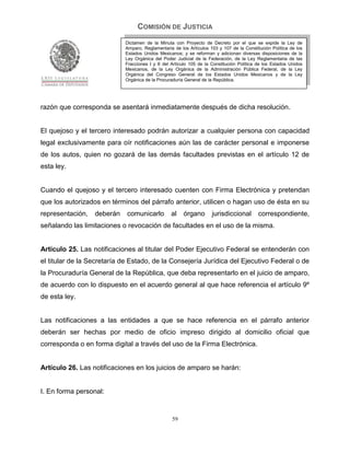 COMISIÓN DE JUSTICIA
                            Dictamen de la Minuta con Proyecto de Decreto por el que se expide la Ley de
                            Amparo, Reglamentaria de los Artículos 103 y 107 de la Constitución Política de los
                            Estados Unidos Mexicanos; y se reforman y adicionan diversas disposiciones de la
                            Ley Orgánica del Poder Judicial de la Federación, de la Ley Reglamentaria de las
                            Fracciones I y II del Artículo 105 de la Constitución Política de los Estados Unidos
                            Mexicanos, de la Ley Orgánica de la Administración Pública Federal, de la Ley
                            Orgánica del Congreso General de los Estados Unidos Mexicanos y de la Ley
                            Orgánica de la Procuraduría General de la República.




razón que corresponda se asentará inmediatamente después de dicha resolución.


El quejoso y el tercero interesado podrán autorizar a cualquier persona con capacidad
legal exclusivamente para oír notificaciones aún las de carácter personal e imponerse
de los autos, quien no gozará de las demás facultades previstas en el artículo 12 de
esta ley.


Cuando el quejoso y el tercero interesado cuenten con Firma Electrónica y pretendan
que los autorizados en términos del párrafo anterior, utilicen o hagan uso de ésta en su
representación,   deberán    comunicarlo         al    órgano        jurisdiccional        correspondiente,
señalando las limitaciones o revocación de facultades en el uso de la misma.


Artículo 25. Las notificaciones al titular del Poder Ejecutivo Federal se entenderán con
el titular de la Secretaría de Estado, de la Consejería Jurídica del Ejecutivo Federal o de
la Procuraduría General de la República, que deba representarlo en el juicio de amparo,
de acuerdo con lo dispuesto en el acuerdo general al que hace referencia el artículo 9º
de esta ley.


Las notificaciones a las entidades a que se hace referencia en el párrafo anterior
deberán ser hechas por medio de oficio impreso dirigido al domicilio oficial que
corresponda o en forma digital a través del uso de la Firma Electrónica.


Artículo 26. Las notificaciones en los juicios de amparo se harán:


I. En forma personal:


                                                  59
 