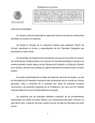 COMISIÓN DE JUSTICIA
                             Dictamen de la Minuta con Proyecto de Decreto por el que se expide la Ley de
                             Amparo, Reglamentaria de los Artículos 103 y 107 de la Constitución Política de los
                             Estados Unidos Mexicanos; y se reforman y adicionan diversas disposiciones de la
                             Ley Orgánica del Poder Judicial de la Federación, de la Ley Reglamentaria de las
                             Fracciones I y II del Artículo 105 de la Constitución Política de los Estados Unidos
                             Mexicanos, de la Ley Orgánica de la Administración Pública Federal, de la Ley
                             Orgánica del Congreso General de los Estados Unidos Mexicanos y de la Ley
                             Orgánica de la Procuraduría General de la República.




actos de las autoridades.


      En síntesis, la Minuta desarrolla los siguientes temas de la reforma constitucional
precitada, de acuerdo a lo siguiente:


      Se faculta al Consejo de la Judicatura Federal para establecer Plenos de
Circuito, atendiendo al número y especialización de los Tribunales Colegiados que
pertenezcan a cada circuito.


      Se desarrollan las disposiciones secundarias para que en los juicios de amparo,
las controversias constitucionales y las acciones de inconstitucionalidad se resuelvan de
manera prioritaria cuando alguna de las Cámaras del Congreso o el Ejecutivo Federal,
así lo solicite y siempre que justifique la urgencia atendiendo al interés social o al orden
público.


      Se amplía sustancialmente la esfera de protección del juicio de amparo, ya que
los tribunales de la Federación resolverán toda controversia que se suscite por normas
generales, actos u omisiones de la autoridad que violen los derechos humanos
reconocidos y las garantías otorgadas por la Constitución, así como por los Tratados
Internacionales de los que el Estado Mexicano sea parte.


      Se especifica que los tribunales federales conocerán de los procedimientos
relacionados con delitos del orden federal y por controversias del orden mercantil, en
este último caso, a elección del actor, podrán conocer de ellas los tribunales del orden
común.


                                                   6
 