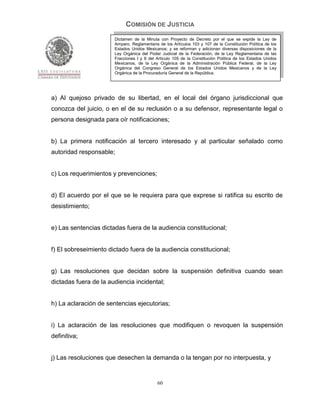 COMISIÓN DE JUSTICIA
                       Dictamen de la Minuta con Proyecto de Decreto por el que se expide la Ley de
                       Amparo, Reglamentaria de los Artículos 103 y 107 de la Constitución Política de los
                       Estados Unidos Mexicanos; y se reforman y adicionan diversas disposiciones de la
                       Ley Orgánica del Poder Judicial de la Federación, de la Ley Reglamentaria de las
                       Fracciones I y II del Artículo 105 de la Constitución Política de los Estados Unidos
                       Mexicanos, de la Ley Orgánica de la Administración Pública Federal, de la Ley
                       Orgánica del Congreso General de los Estados Unidos Mexicanos y de la Ley
                       Orgánica de la Procuraduría General de la República.




a) Al quejoso privado de su libertad, en el local del órgano jurisdiccional que
conozca del juicio, o en el de su reclusión o a su defensor, representante legal o
persona designada para oír notificaciones;


b) La primera notificación al tercero interesado y al particular señalado como
autoridad responsable;


c) Los requerimientos y prevenciones;


d) El acuerdo por el que se le requiera para que exprese si ratifica su escrito de
desistimiento;


e) Las sentencias dictadas fuera de la audiencia constitucional;


f) El sobreseimiento dictado fuera de la audiencia constitucional;


g) Las resoluciones que decidan sobre la suspensión definitiva cuando sean
dictadas fuera de la audiencia incidental;


h) La aclaración de sentencias ejecutorias;


i) La aclaración de las resoluciones que modifiquen o revoquen la suspensión
definitiva;


j) Las resoluciones que desechen la demanda o la tengan por no interpuesta, y


                                             60
 