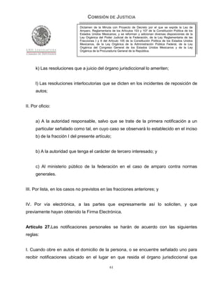 COMISIÓN DE JUSTICIA
                              Dictamen de la Minuta con Proyecto de Decreto por el que se expide la Ley de
                              Amparo, Reglamentaria de los Artículos 103 y 107 de la Constitución Política de los
                              Estados Unidos Mexicanos; y se reforman y adicionan diversas disposiciones de la
                              Ley Orgánica del Poder Judicial de la Federación, de la Ley Reglamentaria de las
                              Fracciones I y II del Artículo 105 de la Constitución Política de los Estados Unidos
                              Mexicanos, de la Ley Orgánica de la Administración Pública Federal, de la Ley
                              Orgánica del Congreso General de los Estados Unidos Mexicanos y de la Ley
                              Orgánica de la Procuraduría General de la República.




      k) Las resoluciones que a juicio del órgano jurisdiccional lo ameriten;


      l) Las resoluciones interlocutorias que se dicten en los incidentes de reposición de
      autos;


II. Por oficio:


      a) A la autoridad responsable, salvo que se trate de la primera notificación a un
      particular señalado como tal, en cuyo caso se observará lo establecido en el inciso
      b) de la fracción I del presente artículo;


      b) A la autoridad que tenga el carácter de tercero interesado; y


      c) Al ministerio público de la federación en el caso de amparo contra normas
      generales.


III. Por lista, en los casos no previstos en las fracciones anteriores; y


IV. Por vía electrónica, a las partes que expresamente así lo soliciten, y que
previamente hayan obtenido la Firma Electrónica.


Artículo 27.Las notificaciones personales se harán de acuerdo con las siguientes
reglas:


I. Cuando obre en autos el domicilio de la persona, o se encuentre señalado uno para
recibir notificaciones ubicado en el lugar en que resida el órgano jurisdiccional que

                                                    61
 