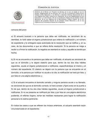 COMISIÓN DE JUSTICIA
                             Dictamen de la Minuta con Proyecto de Decreto por el que se expide la Ley de
                             Amparo, Reglamentaria de los Artículos 103 y 107 de la Constitución Política de los
                             Estados Unidos Mexicanos; y se reforman y adicionan diversas disposiciones de la
                             Ley Orgánica del Poder Judicial de la Federación, de la Ley Reglamentaria de las
                             Fracciones I y II del Artículo 105 de la Constitución Política de los Estados Unidos
                             Mexicanos, de la Ley Orgánica de la Administración Pública Federal, de la Ley
                             Orgánica del Congreso General de los Estados Unidos Mexicanos y de la Ley
                             Orgánica de la Procuraduría General de la República.




conozca del juicio:


a) El actuario buscará a la persona que deba ser notificada, se cerciorará de su
identidad, le hará saber el órgano jurisdiccional que ordena la notificación y el número
de expediente y le entregará copia autorizada de la resolución que se notifica y, en su
caso, de los documentos a que se refiera dicha resolución. Si la persona se niega a
recibir o a firmar la notificación, la negativa se asentará en autos y aquélla se tendrá por
hecha;


b) Si no se encuentra a la persona que deba ser notificada, el actuario se cerciorará de
que es el domicilio y le dejará citatorio para que, dentro de los dos días hábiles
siguientes, acuda al órgano jurisdiccional a notificarse, especificándose el mismo y el
número del expediente. El citatorio se dejará con la persona que se encuentre en el
domicilio; si la persona por notificar no acude a la cita, la notificación se hará por lista; y
por lista en una página electrónica; y


c) Si el actuario encuentra el domicilio cerrado y ninguna persona acude a su llamado,
se cerciorará de que es el domicilio correcto, lo hará constar y fijará aviso en la puerta a
fin de que, dentro de los dos días hábiles siguientes, acuda al órgano jurisdiccional a
notificarse. Si no se presenta se notificará por lista y por lista en una página electrónica
pudiendo, el referido órgano, tomar las medidas necesarias para lograr la notificación
personal si lo estima pertinente.


En todos los casos a que se refieren los incisos anteriores, el actuario asentará razón
circunstanciada en el expediente;


                                                   62
 