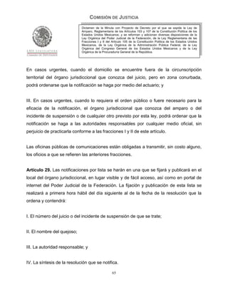 COMISIÓN DE JUSTICIA
                             Dictamen de la Minuta con Proyecto de Decreto por el que se expide la Ley de
                             Amparo, Reglamentaria de los Artículos 103 y 107 de la Constitución Política de los
                             Estados Unidos Mexicanos; y se reforman y adicionan diversas disposiciones de la
                             Ley Orgánica del Poder Judicial de la Federación, de la Ley Reglamentaria de las
                             Fracciones I y II del Artículo 105 de la Constitución Política de los Estados Unidos
                             Mexicanos, de la Ley Orgánica de la Administración Pública Federal, de la Ley
                             Orgánica del Congreso General de los Estados Unidos Mexicanos y de la Ley
                             Orgánica de la Procuraduría General de la República.




En casos urgentes, cuando el domicilio se encuentre fuera de la circunscripción
territorial del órgano jurisdiccional que conozca del juicio, pero en zona conurbada,
podrá ordenarse que la notificación se haga por medio del actuario; y


III. En casos urgentes, cuando lo requiera el orden público o fuere necesario para la
eficacia de la notificación, el órgano jurisdiccional que conozca del amparo o del
incidente de suspensión o de cualquier otro previsto por esta ley, podrá ordenar que la
notificación se haga a las autoridades responsables por cualquier medio oficial, sin
perjuicio de practicarla conforme a las fracciones I y II de este artículo.


Las oficinas públicas de comunicaciones están obligadas a transmitir, sin costo alguno,
los oficios a que se refieren las anteriores fracciones.


Artículo 29. Las notificaciones por lista se harán en una que se fijará y publicará en el
local del órgano jurisdiccional, en lugar visible y de fácil acceso, así como en portal de
internet del Poder Judicial de la Federación. La fijación y publicación de esta lista se
realizará a primera hora hábil del día siguiente al de la fecha de la resolución que la
ordena y contendrá:


I. El número del juicio o del incidente de suspensión de que se trate;


II. El nombre del quejoso;


III. La autoridad responsable; y


IV. La síntesis de la resolución que se notifica.

                                                   65
 